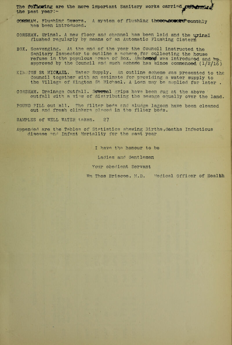 The fot^ljowlng are the more Important Sanitary worlds carried the past year:- O'ORffiiAM. Flushinp* Sewers. A system of flushing theee‘*taG*ie*P^morrbh^ has been introduced. OORSHAM. Urinal. A new floor and channel has been laid and the \^inal flushed regularly by means of an Automatic Flushing Cistern BOX. Scavenging. At the end of the year the Council instructed the Sanitary Inspector to outline a scheme.for collecting the house refuse in the populous '■■reas of Box. A^feohe®^ was introduced, and approved by the Council and such scheme has since commenced (I/2/16). KlhO^TON St MICHAEL. Water Supply. An outline -scheme was presented to the Council together with an estimate for providing a water supply to the village of Kington St Michael. A Loan may be applied for later CORSHAM. Drainage Outfall. Seweal grips have been dug at the above outfall with a view of distributing the sewage equally over the land.. POUND PILL out all. The filter beds and sludge lagoon have been cleaned out and fresh dinners placed in the filter beds. SAMPLES of WELL WATER tahen. 27 Appended are the Tables of Statistics shewing Births,deaths Infectious disease Infant Mortality for the past year I have the honour to be Ladies and Gentlemen Your obedient Servant Wm Thos Briscoe. M.D. Medical Officer of Healtih
