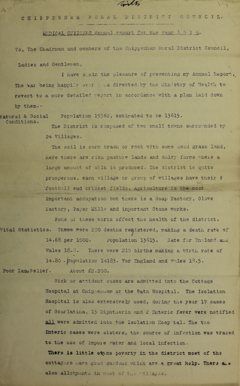 C PI I T 0, The I P E F I-I A M P II .R A IvITDIC AJi_ Q?EIGmS__AmiT2a. CPiairrrjan and members of L EIGTPICT 1, report for the veax'; the Chippanlaam Ri^ral c 0 u pr c XL. I) i strict G © un c L 1, Ladies and Gentlemens I have a.oain'the pleasure of .inresenting my Annual Report, The \ftar being happily over 1 directed.by the hin'stry of health to revert to a more detailed report in accordance 'with a pljm laid down by thiercn- cTatural & Gocial Population iyj62, estimated to be 13615. Conditions. The District is comp'osed of two siriall towns surro-rnded by 24 Villages. The soil is corn brash or rock with sorrie good grass land, nere there are ricn pasture lands and dairy farms 'vheie a large amount of lillk is produced. The district is quite prosperous, eacn village or group of villages have their f footb-all end cr.icX:.et fields. Agriculture' is the .most important accupation but there is a Soap Pactory, Glove factory, Paper tlills and inport ant Stone v/orks. ITone of these works effect the health of the district. Vital Statistics. ThHBre- were 200 deaths registered, makiiig a death rat’e bf U 14,68 per 1000. Population 15615. Ra^te for England-aiid. Vales 18.8. Tnere were 210 births making a. bix'th rate of 14.80 .jiopulation 14183 • -^or England and Wc.les 18.5* Poor LarA>Felief. About £2,200. Sick or accident cases are admitted into the Cottage Hospital at Chip:')ei.u.i.am or the Bath .Hosjuital. The Isolation Hospital is also extensively used, during the year 17 cases of Scsh'latina, I3 Diphtheria ruid 2 :Cnteric fever were notified all V'lere adm.itted into tne Isolation HosjAtal. The two Enteric cases were sisters, the source of infection was traced to the use of impuie water and local infection. Thera ia little ot^no poverty in the district most of the cottag-.h's -ave good gardens which are a great help. There eu * also allotments in most of t^oc. ■•illages.
