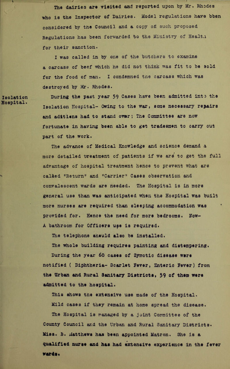 Isolation Hospital* The dairies art rieittd and reported upon by Rhodes who is the Inspector of Dairies. Model regulations have bben considered by the Council and a coxy oiH such proposed Regulations has been forwarded to the Ministry of Healt.i for their sanction. I was called in by one of the butchers to examine a carcass of beef which he did not think was fit to be sold for the food of man. I condemned the carcass which was destroyed by Mr. Rhodes. During the past year 59 Cases have been admitted into the Isolation Hospital- Owing to the war, some necessary repairs and adttiena had to stand ; The Comaiittee atre now fortunate in having been able to get tradesmen to carry out part of the work. The advance of Medical Knowledge and science demand a more detailed treatment of patients if we ard to get the full advantage of hospital treatment hence to prevent what are called Return and Carrier Casas observation and convalescent wards ore needed. The Hospital is in more general use than was anticipated when the Hospital was built more nurses are required than sleeping accommodation was provided for. Hence the need for more bedrooms. How- A bathroom for Officers u^e is required* Tlie telephone sheuld also be Installed. The whole building requires painting and distempering* During the year 6o cases of Zymotic disease ware notified ( Diphtheria- Ocarlet Fever, Enteric Fever) from the Urban and Rural Sanitary Dlstriote» 59 of them were admitted to the hospital. This shows the extensive use made of the Hospital. Mild cases if they remain at home spread the disease. The Hospital is managed by a joint Committee of the County Council arid the Urban and Rural Sanitary Districts. Miss. £. Matthews has been appointed Matron. She is a qualified nurse and has had extensive experience in the fever wards*