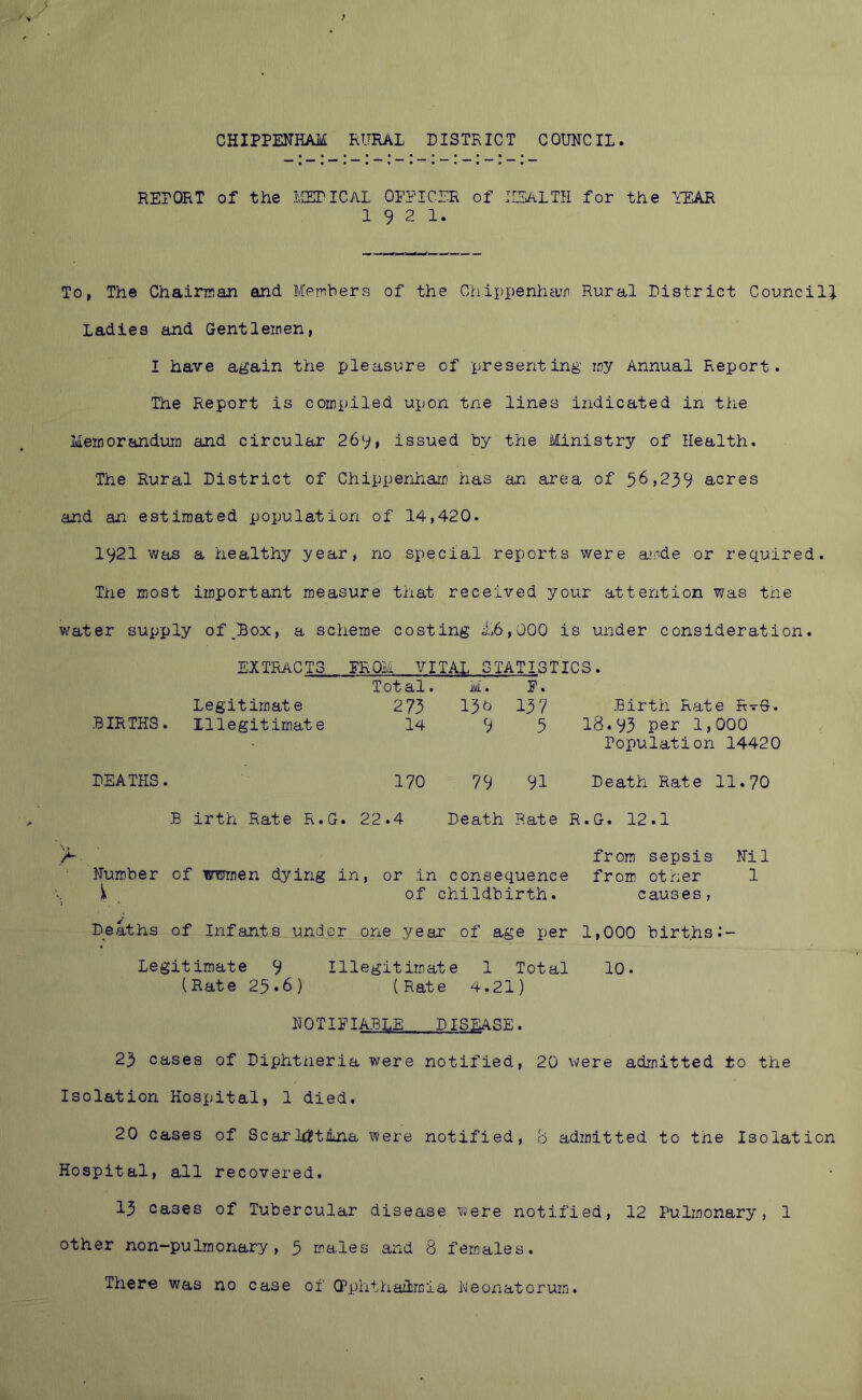 CHIPPElTilAM RURAL DISTRICT COUNCIL REPORT of the IvIEriCAL OPPICER of IISALTH for the YEAR 1921. To, The Chairman and Members of the Chippenhcun Rural District Council! Ladies and Gentlemen, I have again the pleasure of presenting my Annual Report. The Report is compiled upon tne lines indicated in the Memorandum and circular 269, issued by the Ministry of Health. The Rural District of Chippermarii has an area of 56,239 acres and an estimated population of 14,420. 1921 was a healthy year, no special reports were amde or required. The most important measure that received your attention was the water supply of^Box, a scheme costing £6,000 is under consideration. EXTRACTS PROM VITAL STATISTICS. BIRTHS. Legitimate Illegitimate Total. 273 14 M. 13d 9 P. 137 5 Birth Rate RvG. 18.93 per 1,000 Population 14420 DEATHS. 170 79 91 Death Rate 11.70 B i irth Rate R.G. 22.4 Death Rate R.G. 12.1 A from sepsis Nil Number of wmen dying in, or in consequence from other 1 i of childbirth. causes, i Deaths of Infants under one year of age per 1,000 birthsi- Legitiroate 9 Illegitimate 1 Total 10. (Rate 25.6) (Rate 4.21) NOTIEIA.BLE DISEASE. 23 cases of Diphtheria were notified, 20 were admitted to the Isolation Hospital, 1 died. 20 cases of ScarldJtiLna were notified, B admitted to the Isolation Hospital, all recovered. 13 cases of Tubercular disease were notified, 12 Pulmonary, 1 other non-pulmonary, 3 males and 8 females. There was no case of Q^phthaiimia Neonatorum.