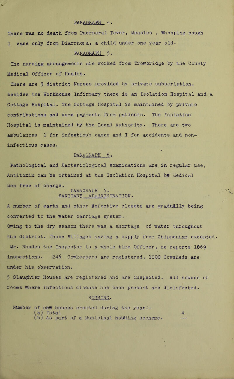There was no death from Puerperal Fever, Measles , Wliooping cough 1 case only from Diarrhoea, a child under one yeax old. PARAGRAPH 5• The nursing arrangements are worked from Troworidge by tne County Medical Officer of Health. There are 3 district Nurses provided by private subscription, besides the Workhouse Infirmary there is an Isolation Hospital and a Cottage Hospital. The Cottage Hospital is maintained by private contributions and some payments from patients. The Isolation Hospital is maintained by the Local Authority. There are two ambulances 1 for infestiou’s cases and I for accidents and non- inf ectious cases. PARi^. GRAPH 6, Pathological and .Bacteriological examinations are in regular use, Antitoxin can be obtained at the Isolation Hospital b3S Medical Men free of charge. paragraph 7. SANITARY administration. A number of earth and other defective closets are gradui-lly being converted to the water carriage system. Owing to the dry season there was a shortage of water throughout the district. Those Villages having a supply from Chippeniiam excepted. Mr. Rhodes the Inspector is a whole time Officer, he reports I669 insjiections. 246 Cowkeepers are registered, 1000 Cowsheds are under his observation. 5 Slaughter Houses are registered and are inspected. All houses or rooms where infectious disease has been present are disinfected. HOUSING. Number of new houses erected during the year:- (a) Total 4 (b ) As part of a Municipal hoisiing secheme. —