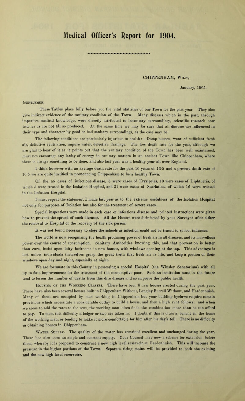 Medical Officer’s Report for 1904 CHIPPENHAM, Wilts, January, 1905. Gentlemen, These Tables place fully before you the vital statistics of our Town for the past year. They also ive indirect evidence of the sanitary condition of the Town. Many diseases which in the past, through imperfect medical knowledge, were directly attributed to insanitary surroundings, scientific research now teaches us are not all so produced. At the same time we may be sure that all diseases are influenced in their type and character bj' good or bad sanitary surroundings, as the case may be. The following conditions are particularly injurious to health :—Damp houses, want of sufficient fresh air, defective ventilation, impure water, defective drainage. The low death rate for the year, although we are glad to hear of it as it points out that the sanitary condition of the Town has been well maintained, must not encourage any laxity of energy in sanitary matters in an ancient Town like Chippenham, where there is always something to be done, and also last year was a healthy year all over England. I think however with an average death rate for the past 10 years of 13‘5 and a present death rate of 10'5 we are quite justified in pronouncing Chippenham to be a healthy Town. Of the 46 cases of infectious disease, 5 were cases of Erysipelas, 10 were cases of Diphtheria, of which 5 were treated in the Isolation Hospital, and 31 were cases of Scarlatina, of which 16 were treated in the Isolation Hospital. I must repeat the statement I made last year as to the extreme usefulness of the Isolation Hospital not only for purposes of Isolation but also for the treatment of severe cases. Special inspections were made in each case of infectious disease and printed instructions were given how to prevent the spread of such diseases. All the Houses were disinfected by your Surveyor after either the removal to Hospital or the recovery of the sick person. It was not found necessary to close the schools as infection could not be traced to school influence. The world is now recognising the health producing power of fresh air in all diseases, and its marvellous power over the course of consumption. Sanitary Authorities knowing this, and that prevention is better than cure, insist upon lofty bedrooms in new houses, with windows opening at the top. This advantage is lost unless individuals themselves grasp the great truth that fresh air is life, and keep a portion of their windows open day and night, especially at night. We are fortunate in this County in possessing a special Hospital (the Winsley Sanatorium) with all up to date improvements for the treatment of the consumptive poor. Such an institution must in the future tend to lessen the number of deaths from this dire disease and so improve the public health. Housing of the Working Classes. There have been 8 new houses erected during the past year. There have also been several houses built in Chippenham Without, Langley Burrell Without, and Hardenhuish. Many of these are occupied by men working in Chippenham but your building byelaws require certain provisions which necessitate a considerable outlay to build a house, and then a high rent follows ; and when we come to add the rates to the rent, the working man often finds the combination more than he can afford to pay. To meet this difficulty a lodger or two are taken in. I doubt if this is often a benefit in the home of the working man, or tending to make it more comfortable for him after his day’s toil. There is no difficulty in obtaining houses in Chippenham. Water Supply. The quality of the water has remained excellent and unchanged during the year. There has also been an ample and constant supply. Your Council have now a scheme for extension before them, whereby it is proposed to construct a new high level reservoir at Hardenhuish. This will increase the pressure in the higher portions of the Town. Separate rising mains will be provided to both the existing and the new high level reservoirs,