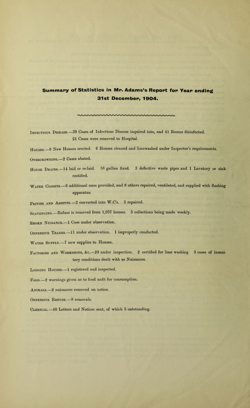 31st December, 1904. Infectious Disease.—39 Cases of Infectious Disease inquired into, and 41 Rooms disinfected. 21 Cases were removed to Hospital. Houses. 8 New Houses erected. 6 Houses cleaned and limewashed under Inspector’s requirements. Overcrowding.—2 Cases abated. House Drains.—14 laid or re-laid. 58 gullies fixed. 3 defective waste pipes and 1 Lavatory or sink rectified. Water Closets.—8 additional ones provided, and 8 others repaired, ventilated, and supplied with flushing apparatus. Privies and Ashpits.—2 converted into W.C’s. 5 repaired. Scavenging. Refuse is removed from 1,037 houses. 3 collections being made weekly. Smoke Nuisance.—1 Case under observation. Offensive Trades.—II under observation. 1 improperly conducted. Water Supply.—7 new supplies to Houses. Factories and Workshops, &c.—29 under inspection. 2 certified for lime washing. 3 cases of insani- tary conditions dealt with as Nuisances. Lodging Houses.—1 registered and inspected. Pood.—2 warnings given as to food unfit for consumption. Animals.—2 nuisances removed on notice. Offensive Refuse.—8 removals. Clerical.—40 Letters and Notices sent, of which 5 outstanding.