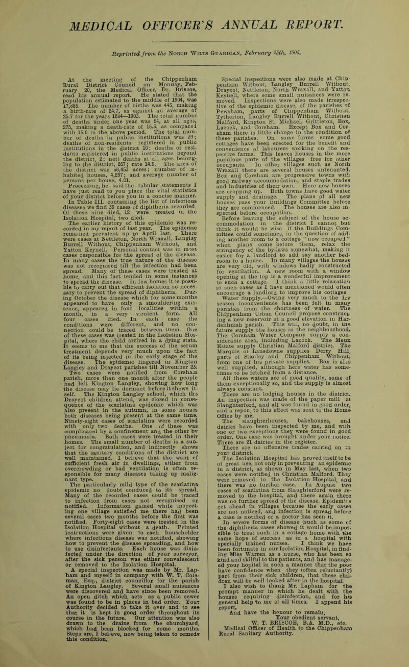 MEDICAL OFFICER'S ANNUAL REPORT. Reprinted from the North Wilts Guardian, February S5th, 1905. At the meeting of the Chippenham Kural District Council on Monday, Feb- ruary 20, th© Medical Officer, Dr. Briscoe, read his annual report. He stated that the population estimated to the middle of 1904, wae i7,d85. The number of births was 443, makmg ■a birth-rate of 24.7, as against an average of 25.7 for the years 1894—1903. The total number of deaths under one year was 54, at all ages, 275, making a death-rate of 15.3, as compared with 15.0 in the above period. The total num- ber of deaths in public institutions was 29; deaths of non-residents registered in public institutions in the district 10; deaths of resi- dents registered in public institutions beyond the district, 2; nett deaths at all ages belong- ing to the district, 267; rate 14.9. The area of the district was 56,453 acres; number of ;d- habited houses, 4,297; and average number of persons per house, 4.01. Proceeding, he said the tabular statements I have just read to you place the vital statistics •of your district before you in a concise manner. In Table III. containing the list of infectious diseases we find 39 cases of diphtheria recorded. Of these nine died, 12 were treated in the Isolation Hospital, two died. The earlier history of this epidemic was re- corded in my report of last year. The epidemic remained prevalent up to April last. There were cases at Nettleton, North Wraxall, Langisy Burrell Without, Chippenham Without, and Yatton Keynell. Personal contact was in m'Osr cases responsible for the spread of the disease. In many cases the true nature of the disease was not recognised till the infection had been spread. Many of these cases were treated ai home, and this fact tended in some instances to spread the disease. In few homes it is possi- ble to carry out that efficient isolation so neces- sary to prevent the spread of diphtheria. Dur- ing October the disease which for some months appeared to have only a smouldering exis- tence, appeared in four localities within a month, in a very virulent form. All four cases died. In each case the conditions were different, and no con- nection could be traced between tnem. Oiie of these cases was treated in the Isolation Hos- pital, where the child arrived in a dying stats. It seems to me that ihe success of the serum treatment depends very much upon the fact of its being injected in the early stage of the disease. The epidemic lingered in Kington Langley and Draycot parishes till November 23. Two cases were notified from Corsham parish, more than one month after the people had left Kington Langley, showing how long the disease may lie dormant before it shows it- self. The Kington Langley school, which ths Draycot children attend, was closed in conse- quence of the scarlatina epidemic which was also present in the autumn, in some housis both diseases being present at the same time. Ninety-eight cases of scarlatina were recorded with only two deaths. One of these was complicated by a confinement and the other bv pneumonia. Both cases were treated in their homes. The small number of deaths is a sub- ject for congratulation, and indirectly shows that the sanitary conditions of the district are well maintained. I believe that the want of sufficient fresh air in dwellings, either from overcrowding or bad ventilation is often re- sponsible for many diseases taking up mali.g- nant type. The particularly mild type of the scarlatina epidemic no doubt conduced to its spread. Many of the recorded cases could be traced to infection from cases not recognised or notified. Information gained while inspect- ing one village satisfied me there had been several cases two months before the first was notified. Forty-eight cases were treated in the Isolation Hospital without a death. Printed instructions were given to each householder where infectious disease was notified, showing how to prevent the disease spreading, and how to use disinfectants. Each house was disia- fected under the direction of your surveyor, after the sick person was either convalescent or removed to the Isolation Hospital. A special inspection was made by Mr. Lap- ham and myself in company with W. T. Cola- man. Esq., district councillor for the parish of Kington Langley. Several small nuisances were discovered and have since been removed. An open ditch which acts as a public sewer was found to be in places in bad order. Your Authority decided to take it over and to see that it is kept in good order throughout its course in the future. Our attention was also drawn to the drains from the churchyard, which had been blocked for some months. Steps are, I believe, now being taken to remedy this condition. Special inspections were also made at Chip- penham Without, Langley Burrell Without, Draycot, Ne.ttleton, North Wraxall, and Yatton Keynell, where some small nuisances were re- moved. Inspections were also made irrespec- tive of the epidemic disease, of the parishes of Pewsham, parts of Chippenham Without, Tytherton, Langley Burrell Without, Christian Malford, Kington St. Michael, Grittleton, Box, Lacock, and Corsham. Except Box and Cor sham there is little change in the condition of these parishes. On some farms some good cottages have been erected for the benefit and convenience of labourers working on the res- pective farms. This leaves houses in the more populous parts of the villages free for other occupants. In other villages such as North Wraxall there are several houses untenanted. Box and Corsham are progressive towns with good railway accommodation, and staple trades and industries of their own. Here new houses are cropping up. Both towns have good water supply and drainage. The plans pf all new houses pass your Buildings Committee before they are commenced. The houses are also in- spected before occupation. Before leaving the subject of the house ac- commodation in the district I cannot but think it would be wise if the Buildings Com- mittee could sometimes, in the question of add- ing another room to a cottage^ now occupied” when plans come before them, relax the stringency of the by-laws somewhat, making it easier for a landlord to add say another bed- room to a house. In many villages the houses are very old, with windows badly constructed for ventilation. A new room with a window opening at the top is a wonderful improvement to such a cottage. I think a little relaxation in such cases as I have mentioned would often encourage a landlord to improve his cottages Water Supply.—Owing very much to the dry season inconvenience has been felt in mauy parishes from the shortness of water. The Chippenham Urban Council propose construct- ing a new reservoir at a good elevation in Har- denhuish parish. This will, no doubt, in the future supply the houses in the neighbourhood. The Corsham Water Company supply a con- siderable area, including Lacock. The Meux Estate supply Christian Malford district. The Marquis ot Lansdowne supplies Derry Hill, parts of Stanley and Chippenham Without, from one of his private supplies. Box is alio well supplied, although here water has some- times to be fetched from a distance. All these waters are of good quality, some of them exceptionally so, and the supply is almost always constant. There are no lodging houses in the district. An inspection w'as made of the paper mill ai Slaughterford, and all was found in good order, and a report to this effect was sent to the Home Office by me. The slaughterhouses, bakehouses, and dairies have been inspected by me, and with one or two exceptions they were found in good order. One case was brought under your notice. There are 21 dairies in the register. There are no offensive trades carried on in your district. The Isolation Hospital has proved itself to be of great use, not only in preventing an epidemic in a district, as shown in May last, when two cases were notified in Christian Malford. They were removed to the Isolation Hospital, and there was no further case. In August two cases of scarlatina from Slaughterford were re- moved to the hospital, and there again there was no further spread of the disease. Epidemit-s get ahead in villages because the early cases are not noticed, and infection is spread before a case is notified or a doctor has seen it. In severe forms of disease (such as some cf the diphtheria cases showed it would be impos- sible to treat such in a cottage home with the same hope of success as in a hospital with specially trained nurses. I think we have been fortunate in our Isolation Hospital, in find- ing Miss Warren as a nurse, who has been so kind and skilful to the patients, and has manage- ed your hopital in such a manner that the poor have confidence when they (often reluctantly) part from their sick children, that these chil- dren will be well looked after in the hospital. I also wish to thank Mr. Lapham for the prompt manner in which he dealt with the houses requiring disinfection, and for his general help 'to me at all times. I append his report, And have the honour to remain. Your obedient servant, W. T. BKISCOB, B.A. M.D., etc. Medical Officer of Health to the Chippenham Rural Sanitary Authority.