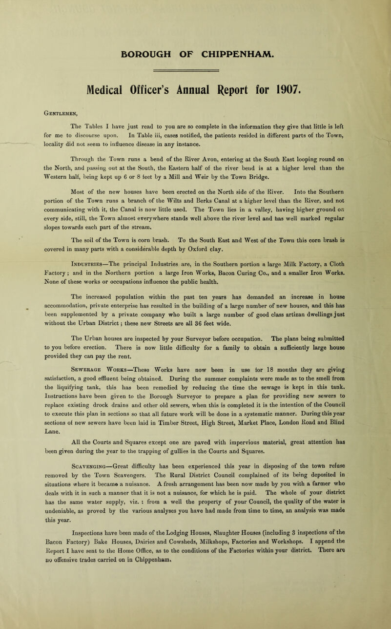 BOROUGH OF CHIPPENHAM. Medical Officer’s Annual Report for 1907. Gentlemen, The Tables I have just read to you are so complete in the information they give that little is left for me to discourse upon. In Table iii, cases notified, the patients resided in different parts of the Town, locality did not seem to influence disease in any instance. Through the Town runs a bend of the River Avon, entering at the South East looping round on the North, and passing out at the South, the Eastern half of the river beud is at a higher level than the Western half, being kept up 6 or 8 feet by a Mill and Weir by the Town Bridge. Most of the new houses have been erected on the North side of the River. Into the Southern portion of the Town runs a branch of the Wilts and Berks Canal at a higher level than the River, and not communicating with it, the Canal is now little used. The Town lies in a valley, having higher ground on every side, still, the Town almost everywhere stands well above the river level and has well marked regular slopes towards each part of the stream. The soil of the Town is corn brash. To the South East and West of the Town this corn brash is covered in many parts with a considerable depth by Oxford clay. Industries—The principal Industries are, in the Southern portion a large Milk Factory, a Cloth Factory ; and in the Northern portion a large Iron Works, Bacon Curing Co., and a smaller Iron Works. None of these works or occupations influence the public health. The increased population within the past ten years has demanded an increase in house accommodation, private enterprise has resulted in the building of a large number of new houses, and this has been supplemented by a private company who built a large number of good class artizan dwellings just without the Urban District; these new Streets are all 36 feet wide. The Urban houses are inspected by your Surveyor before occupation. The plans being submitted to you before erection. There is now little difficulty for a family to obtain a sufficiently large bouse provided they can pay the rent. Sewerage Works—These Works have now been in use for 18 months they are giving satisfaction, a good effluent being obtained. During the summer complaints were made as to the smell from the liquifying tank, this has been remedied by reducing the time the sewage is kept in this tank. Instructions have been given to the Borough Surveyor to prepare a plan for providing new sewers to replace existing drock drains and other old sewers, when this is completed it is the intention of the Council to execute this plan in sections so that all future work will be done in a systematic manner. During this year sections of new sewers have been laid in Timber Street, High Street, Market Place, London Road and Blind Lane. All the Courts and Squares except one are paved with impervious material, great attention has been given during the year to the trapping of gullies in the Courts and Squares. Scavenging—Great difficulty has been experienced this year in disposing of the town refuse removed by the Town Scavengers. The Rural District Council complained of its being deposited in situations where it became a nuisance. Afresh arrangement has been now made by you with a farmer who deals with it in such a manner that it is not a nuisance, for which he is paid. The whole of your distinct has the same water supply, viz. : from a well the property of your Council, the quality of the water is undeniable, as proved by the various analyses you have had made from time to time, an analysis was made this year. Inspections have been made of the Lodging Houses, Slaughter Houses (including 3 inspections of the Bacon Factory) Bake Houses, Dairies and Cowsheds, Milkshops, Factories and Workshops. I append the Report I have sent to the Horae Office, as to the conditions of the Factories within your district. There are uo ofiensive trades carried on in Chippenham,