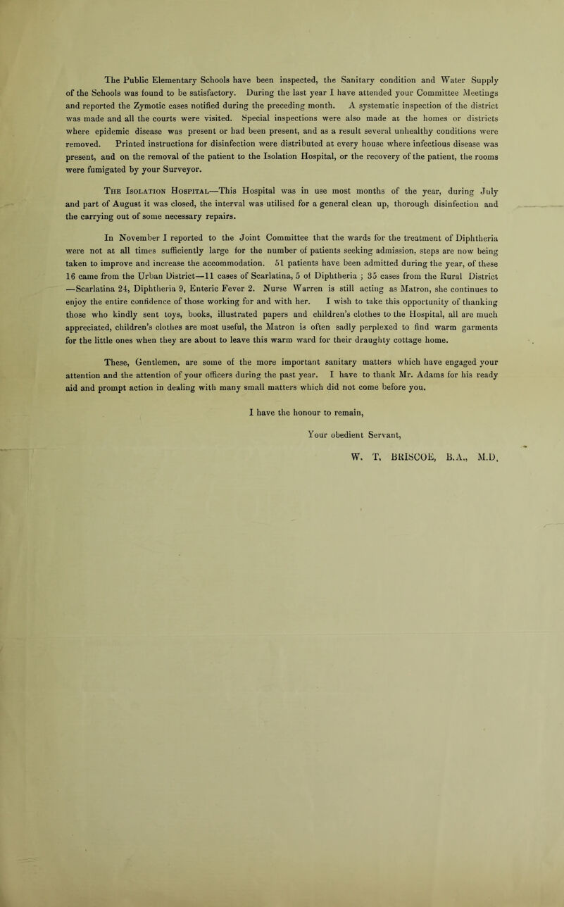 The Public Elementary Schools have been inspected, the Sanitary condition and Water Supply of the Schools was found to be satisfactory. During the last year I have attended your Committee Meetings and reported the Zymotic cases notified during the preceding month. A systematic inspection of the district was made and all the courts were visited. Special inspections were also made at the homes or districts where epidemic disease was present or had been present, and as a result several unhealthy conditions were removed. Printed instructions for disinfection were distributed at every house where infectious disease was present, and on the removal of the patient to the Isolation Hospital, or the recovery of the patient, the rooms were fumigated by your Surveyor. The Isolation Hospital—This Hospital was in use most months of the year, during July and part of August it was closed, the interval was utilised for a general clean up, thorough disinfection and the carrying out of some necessary repairs. In November I reported to the Joint Committee that the wards for the treatment of Diphtheria were not at all times sufficiently large for the number of patients seeking admission, steps are now being taken to improve and increase the accommodation. 51 patients have been admitted during the year, of these 16 came from the Urban District—11 cases of Scarlatina, 5 of Diphtheria ; 35 cases from the Rural District —Scarlatina 24, Diphtheria 9, Enteric Fever 2. Nurse Warren is still acting as Matron, she continues to enjoy the entire confidence of those working for and with her. I wish to take this opportunity of thanking those who kindly sent toys, books, illustrated papers and children’s clothes to the Hospital, all are much appreciated, children’s clotlies are most useful, the Matron is often sadly perplexed to find warm garments for the little ones when they are about to leave this warm ward for their draughty cottage home. These, Gentlemen, are some of the more important sanitary matters which have engaged your attention and the attention of your officers during the past year. I have to thank Mr. Adams for his ready aid and prompt action in dealing with many small matters which did not come before you. I have the honour to remain. Your obedient Servant, W. T. BRISCOE, B.A., M.D.