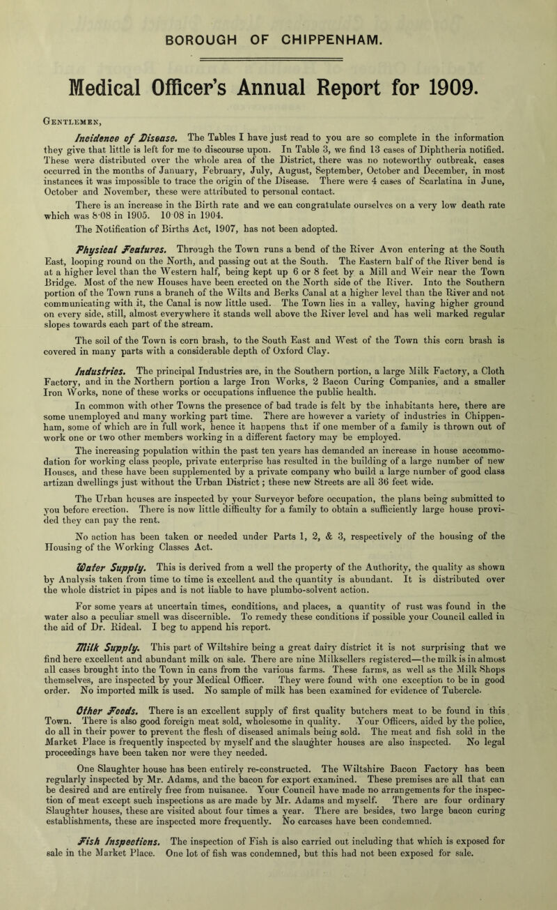 BOROUGH OF CHIPPENHAM. Medical Officer’s Annual Report for 1909. Gentlemen, /neidenee of JDisease. The Tables I have just read to you are so complete in the information they give that little is left for me to discourse upon. In Table 3, we find 13 cases of Diphtheria notified. These were distributed over the whole area of the District, there was no noteworthy outbreak, cases occurred in the months of January, February, July, August, September, October and December, in most instances it was impossible to trace the origin of the Disease. There were 4 cases of Scarlatina in June, October and November, these were attributed to personal contact. There is an increase in the Birth rate and we can congratulate ourselves on a very low death rate which was 8'08 in 1905. 10 08 in 1904. The Notification of Births Act, 1907, has not been adopted. Physical features. Through the Town runs a bend of the River Avon entering at the South East, looping round on the North, and passing out at the South. The Eastern half of the River bend is at a higher level than the Western half, being kept up 6 or 8 feet by a Mill and Weir near the Town Bridge. Most of the new Houses have been erected on the North side of the River. Into the Southern portion of the Town runs a branch of the Wilts and Berks Canal at a higher level than the River and not communicating with it, the Canal is now little used. The Town lies in a valley, having higher ground on every side, still, almost everywhere it stands well above the River level and has well marked regular slopes towards each part of the stream. The soil of the Town is corn brash, to the South East and West of the Town this corn brash is covered in many parts with a considerable depth of Oxford Clay. Industries. The principal Industries are, in the Southern portion, a large Milk Factory, a Cloth Factory, and in the Northern portion a large Iron Works, 2 Bacon Curing Companies, and a smaller Iron Works, none of these works or occupations influence the public health. In common with other Towns the presence of bad trade is felt bj’ the inhabitants here, there are some unemployed and many working part time. There are however a variety of industries in Chippen- ham, some of which are in full work, hence it happens that if one member of a family is thrown out of work one or two other members working in a different factory may be employed. The increasing population within the past ten years has demanded an increase in house accommo- dation for working class people, private enterprise has resulted in the building of a large number of new Houses, and these have been supplemented by a private company who build a large number of good class artizan dwellings just without the Urban District; these new Streets are all 36 feet wide. The Urban houses are inspected by your Surveyor before occupation, the plans being submitted to you before erection. There is now little difficulty for a family to obtain a sufficiently large house provi- ded they can pay the rent. No action has been taken or needed under Parts 1, 2, & 3, respectively of the bousing of the Housing of the Working Classes Act. Water Supply. This is derived from a well the property of the Authority, the quality as shown by Analysis taken from time to time is excellent and the quantity is abundant. It is distributed over the whole district in pipes and is not liable to have plumbo-solvent action. For some years at uncertain times, conditions, and places, a quantity of rust was found in the water also a peculiar smell was discernible. To remedy these conditions if possible your Council called in the aid of Dr. Rideal. I beg to append his report. Tllilk Supply, This part of Wiltshire being a great dairy district it is not surprising that we find here excellent and abundant milk on sale. There are nine Milksellers registered—the milk is in almost all cases brought into the Town in cans from the various farms. These farms, as well as the Milk Shops themselves, are inspected by your Medical Officer. They were found with one exception to be in good order. No imported milk is used. No sample of milk has been examined for evidence of Tubercle. Other P'oods. There is an excellent supply of first quality butchers meat to be found in this Town. There is also good foreign meat sold, wholesorne in quality. Your Officers, aided by the police, do all in their power to prevent the flesh of diseased animals being sold. The meat and fish sold in the Market Place is frequently inspected by myself and the slaughter houses are also inspected. No legal proceedings have been taken nor were they needed. One Slaughter house has been entirely re-constructed. The Wiltshire Bacon Factory has been regularly inspected by Mr. Adams, and the bacon for export examined. These premises are all that can be desired and are entirely free from nuisance. Your Council have made no arrangements for the inspec- tion of meat except such inspections as are made by Mr. Adams and m^'self. There are four ordinary Slaughter houses, these are visited about four times a year. There are besides, two large bacon curing establishments, these are inspected more frequently. No carcases have been condemned. J<ish Inspections. The inspection of Fish is also carried out including that which is exposed for sale in the Market Place. One lot of fish was condemned, but this had not been exposed for sale.