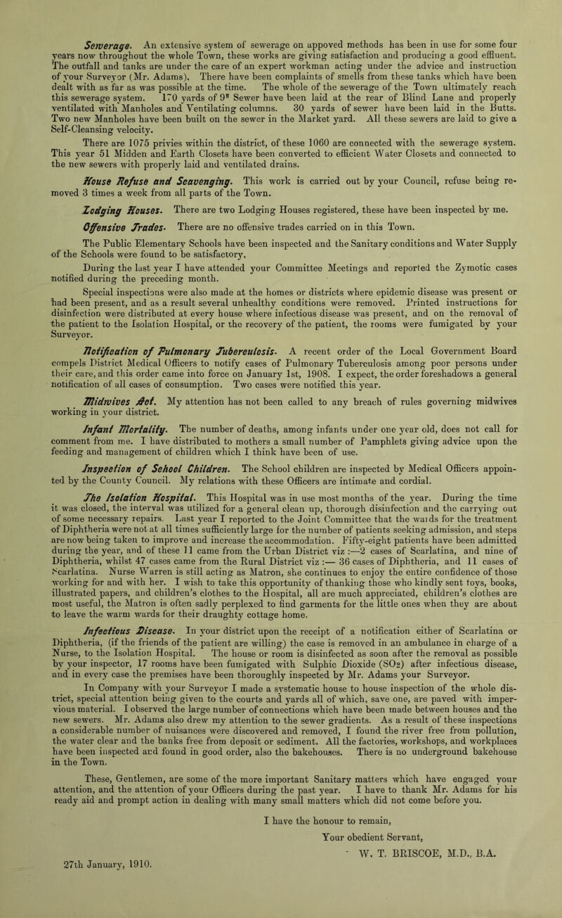 years now throughout the whole Town, these works are giving satisfaction and producing a good effluent. The outfall and tanks are under the care of an expert workman acting under the advice and instruction of your Surveyor (Mr. Adams). There have been complaints of smells from these tanks which have been dealt with as far as was possible at the time. The whole of the sewerage of the Town ultimately reach this sewerage system. 170 yards of 9 Sewer have been laid at the rear of Blind Lane and properly ventilated with Manholes and Ventilating columns. 30 yards of sewer have been laid in the Butts. Two new Manholes have been built on the sewer in the Market yard. All these sewers are laid to give a Self-Cleansing velocity. There are 1075 privies within the district, of these 1060 are connected with the sewerage system. This year 51 Midden and Earth Closets have been converted to efficient Water Closets and connected to the new sewers with properly laid and ventilated drains. House liefuse and Scavenging. This work is carried out by your Council, refuse being re- moved 3 times a week from all parts of the Town. hedging Houses. There are two Lodging Houses registered, these have been inspected by me. Offensive Jrades. There are no offensive trades carried on in this Town. The Public Elementary Schools have been inspected and the Sanitary conditions and Water Supply of the Schools were found to be satisfactory, During the last year I have attended your Committee Meetings and reported the Zymotic cases notified during the preceding month. Special inspections were also made at the homes or districts where epidemic disease was present or had been present, and as a result several unhealthy conditions were removed. Printed instructions for disinfection were distributed at every house where infectious disease was present, and on the removal of the patient to the Isolation Hospital, or the recovery of the patient, the rooms were fumigated by your Surveyor. Jloiifieation of Pulmonary Jubereulosis. A recent order of the Local Government Board compels District Medical Officers to notify cases of Pulmonary Tuberculosis among poor persons under their care, and this order came into force on January 1st, 1908. I expect, the order foreshadows a general notification of all cases of consumption. Two cases were notified this year. Hlidwives jS'ct. My attention has not been called to any breach of rules governing midwives working in your district. Infant mortality. The number of deaths, among infants under one year old, does not call for comment from me. I have distributed to mothers a small number of Pamphlets giving advice upon the feeding and management of children which I think have been of use. Inspection of School Children. The School children are inspected by Medical Officers appoin- ted by the County Council. My relations with these Officers are intimate and cordial. Jhe Isolation Hospital. This Hospital was in use most months of the 3'ear. During the time it was closed, the interval was utilized for a general clean up, thorough disinfection and the carrying out of some necessary repairs. Last year I reported to the Joint Committee that the waids for the treatment ■of Diphtheria were not at all times sufficiently large for the number of patients seeking admission, and steps are now being taken to improve and increase the accommodation. Pfifty-eight patients have been admitted during the year, and of these 11 came from the Urban District viz :—2 cases of Scarlatina, and nine of Diphtheria, whilst 47 cases came from the Rural District viz :— 36 cases of Diphtheria, and 11 cases of Scarlatina. Nurse Warren is still acting as Matron, she continues to enjo}^ the entire confidence of those working for and with her. I wish to take this opportunity of thanking those who kindly sent toys, books, illustrated papers, and children’s clothes to the Hospital, all are much appreciated, children’s clothes are most useful, the Matron is often sadly perplexed to find garments for the little ones when they are about to leave the warm wards for their draughty cottage home. Infectious Disease. In your district upon the receipt of a notification either of Scarlatina or Diphtheria, (if the friends of the patient are willing) the case is removed in an ambulance in charge of a Nurse, to the Isolation Hospital. The house or room is disinfected as soon after the removal as possible bj’- your inspector, 17 rooms have been fumigated with Sulphic Dioxide (SO2) after infectious disease, and in every case the premises have been thoroughl}' inspected by Mr. Adams your Surveyor. In Coropan}’^ with your Surveyor I made a svstematic house to house inspection of the whole dis- trict, special attention being given to the courts and yards all of which, save one, are paved with imper- vious material. I observed the large number of connections which have been made between houses and the new sewers. Mr. Adams also drew my attention to the sewer gradients. As a result of these inspections a considerable number of nuisances were discovered and removed, I found the river free from pollution, the water clear and the banks free from deposit or sediment. All the factories, workshops, and workplaces have been inspected and found in good order, also the bakehouses. There is no underground bakehouse in the Town. These, Gentlemen, are some of the more important Sanitary matters which have engaged your attention, and the attention of your Officers during the past year. I have to thank Mr. Adams for his ready aid and prompt action in dealing with many small matters which did not come before you. I have the honour to remain. Your obedient Servant, - W. T. BRISCOE, M.D., B.A. 27th Januaiy, 1910.
