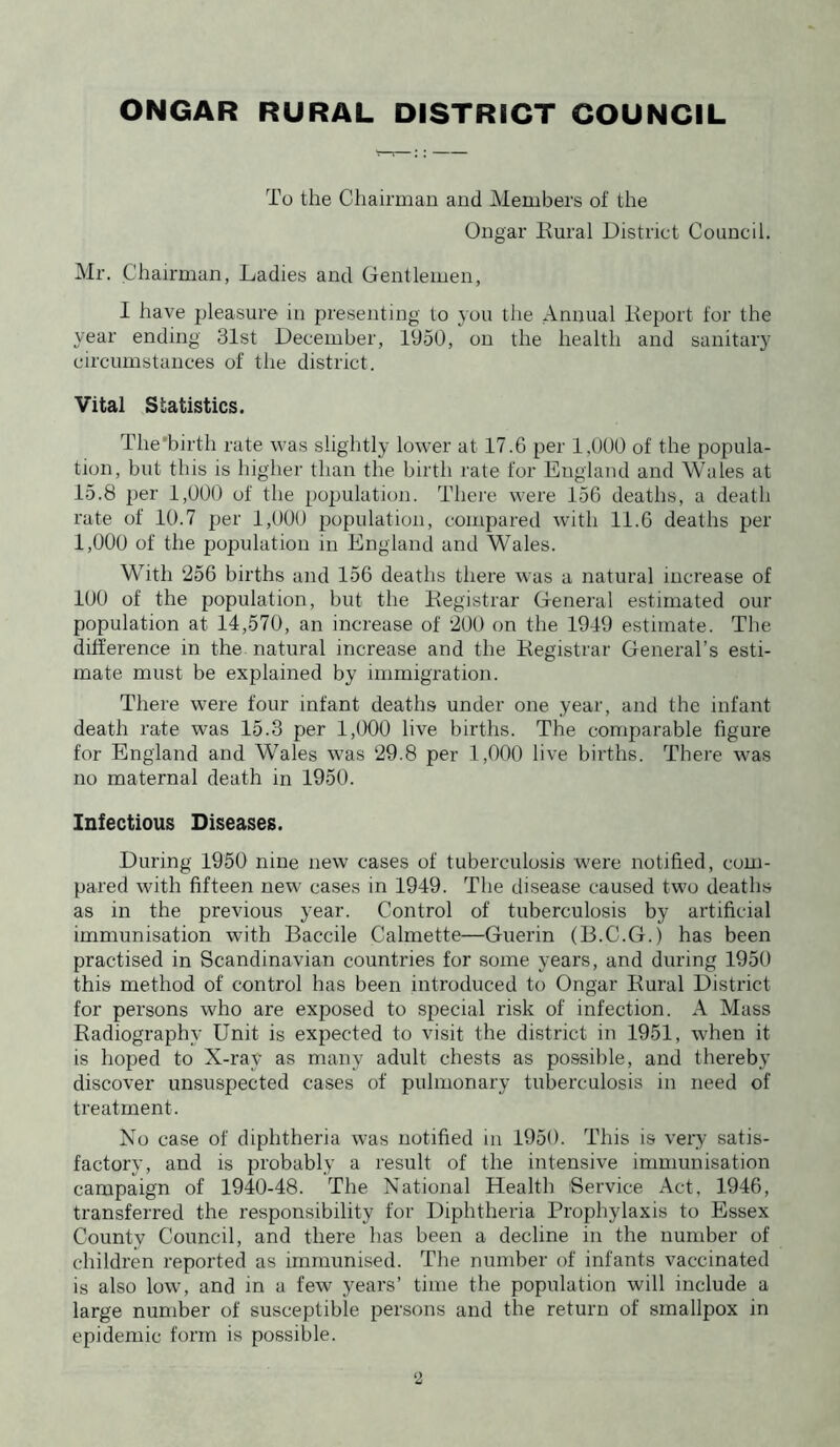 To the Chairman and Members of the Ongar Rural District Council. Mr. Chairman, Ladies and Gentlemen, I have pleasure in presenting to you the Annual Report for the year ending 31st December, 1950, on the health and sanitary circumstances of the district. Vital Statistics. The'birth rate was slightly lower at 17.6 per 1,000 of the popula- tion, but this is higher than the birth rate for England and Wales at 15.8 per 1,000 of the population. There were 156 deaths, a death rate of 10.7 per 1,000 population, compared with 11.6 deaths per 1,000 of the population in England and Wales. With 256 births and 156 deaths there was a natural increase of 100 of the population, but the Registrar General estimated our population at 14,570, an increase of 200 on the 1949 estimate. The difference in the natural increase and the Registrar General’s esti- mate must be explained by immigration. There were four infant deaths under one year, and the infant death rate was 15.3 per 1,(X)0 live births. The comparable figure for England and Wales was 29.8 per 1,000 live births. There was no maternal death in 1950. Infectious Diseases. During 1950 nine new cases of tuberculosis were notified, com- pared with fifteen new cases in 1949. The disease caused two deaths as in the previous year. Control of tuberculosis by artificial immunisation with Baccile Calmette—Guerin (B.C.G.) has been practised in Scandinavian countries for some years, and during 1950 this method of control has been introduced to Ongar Rural District for persons who are exposed to special risk of infection. A Mass Radiography Unit is expected to visit the district in 1951, when it is hoped to X-ray as many adult chests as possible, and thereby discover unsuspected cases of pulmonary tuberculosis in need of treatment. No case of diphtheria was notified in 1950. This is very satis- factory, and is probably a result of the intensive immunisation campaign of 1940-48. The National Health Service Act, 1946, transferred the responsibility for Diphtheria Prophylaxis to Essex County Council, and there has been a decline in the number of children reported as immunised. The number of infants vaccinated is also low, and in a few years’ time the population will include a large number of susceptible persons and the return of smallpox in epidemic form is possible.