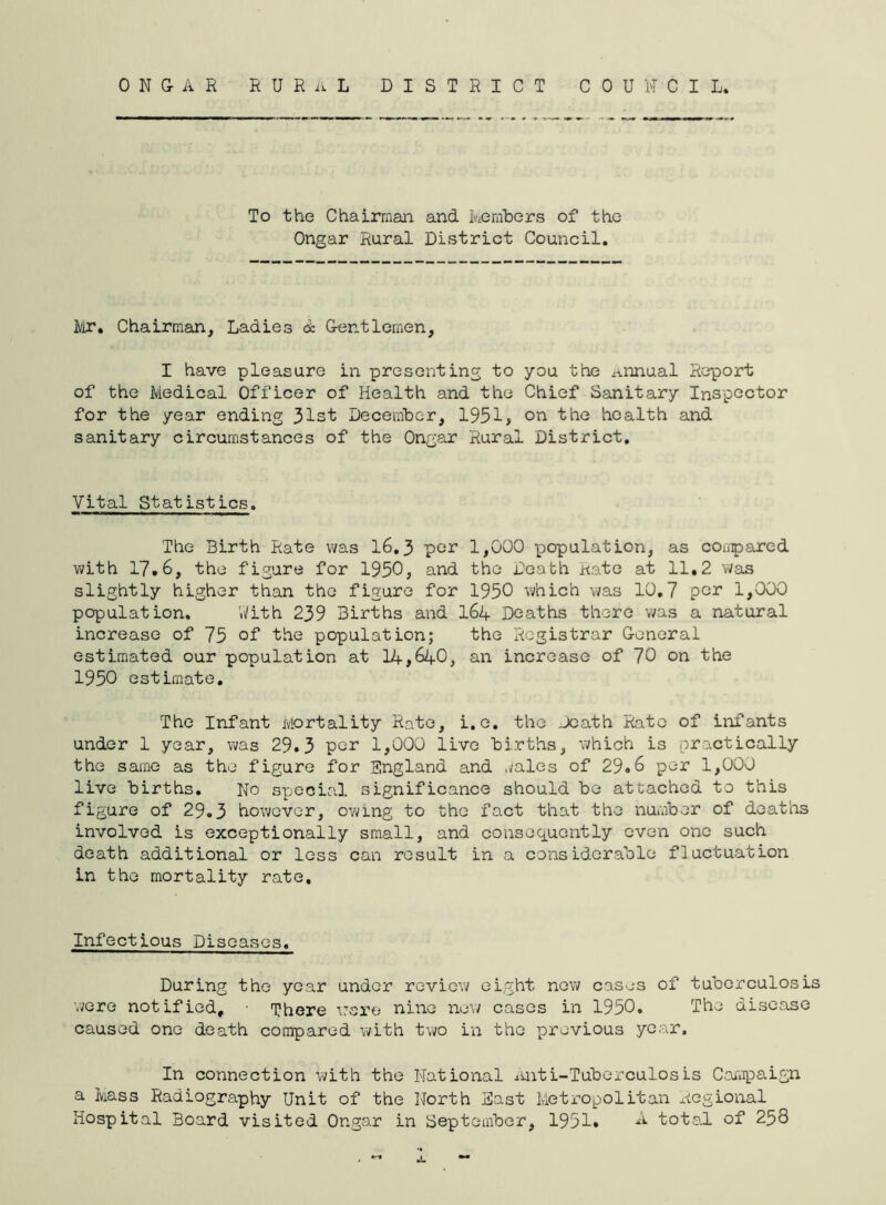 To the Chairman and kembcrs of the Ongar Rural District Council, Ii/ir, Chairman, Ladies & Gentlemen, I have pleasure in presenting to you the Annual Report of the Medical Officer of Health and the Chief Sanitary Inspector for the year ending 31st December, 1951, on the health and sanitary circumstances of the Ongar Rural District, Vital Statistics. The Birth Rate was 16,3 por 1,000 population, as compared with 17.6, the figure for 1950, and the Death Kate at 11,2 was slightly higher than the figure for 1950 which was 10,7 per 1,000 population, Vi/ith 239 Births and I64 Deaths there v/as a natural increase of 75 of the population; the Registrar General estimated our population at 14,640, an increase of 70 on the 1950 estimate. The Infant Mortality Rate, i.e, the Death Rate of infants under 1 year, was 29.3 per 1,000 live births, which is practically the same as the figure for England and wales of 29.6 per 1,000 live births. No s^jecia.! significance should be attached to this figure of 29.3 however, owing to the fact that the number of deaths involved is exceptionally small, and conseq_uently oven one such death additional or loss can result in a considerable fluctuation in the mortality rate. Infectious Diseases. During the year under review eight new cases of tuberculosis were notified, ■ There ^rero nine new cases in 1950. The disease caused one death compared with two in the previous year. In connection with the National ^mti-Tuberculosis Campaign a Mass Radiography Unit of the North East Metropolitan riegional Hospital Board visited Ongar in September, 1951. total of 258