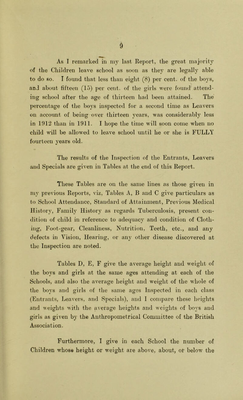 As I remarked in niy last Report, the great majority of the Cliildren leave school as soon as they are legally able to do so. I found that less than eight (8) per cent, of the boys, and about fifteen (l.j) per cent, of the girls were found attend- ing school after the age of thirteen had been attained. The percentage of the l)oys inspected for a second time as Leavers on account of being over thirteen years, was considerably less in 1012 than in 1911. I hope the time will soon come when no child will be allowed to leave school until he or she is FULLY fourteen years old. The results of the Inspection of the Entrants, Leavers and Specials are given in Tables at the end of this Report. These Tables are on the same lines as those given in my previous Reports, viz. Tables A, B and C give particulars as to School Attendance, Standard of Attainment, Previous Medical History, Family History as regards Tuberculosis, present con- dition of child in reference to adequacy and condition of Cloth- ing, Foot-gear, Cleanliness, Nutrition, Teeth, etc., and any defects in Vision, Hearing, or any other disease discovered at the Inspection are noted. Tables D, E, F give the average height and weight of the boys and girls at the same ages attending at each of the Schools, and also the average height and weight of the Avhole of the boys and girls of the same ages Inspected in each class (Entrants, Leavers, and Specials), and I compare these heights and weights ^\ith the average heights and weights of boys and girls as given by the Anthropometrical Committee of the British Association. Furthermore, I give in each School the number of Children whose height or weight are above, about, ot below the