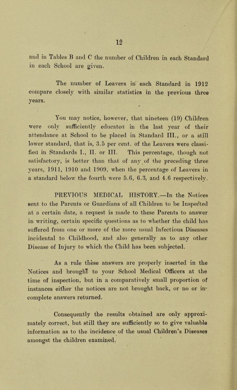 nnd in Tables B and C the number of Children in each Standard in each School are given. The number of Leavers in' each Standard in 1912 compare closely with similar statistics in the previous three years. You may notice, however, that nineteen (19) Children were only sufficiently educateri in the last year of their attendance at School to be placed in Standard III., or a still lower standai’d, that is, 3.5 per cent, of the Leavers were classi- fied in Standards I., II. or III. This percentage, though not satisfactory, is better than that of any of the preceding three years, 1911, 1910 and 1909, when the percentage of Leavers in a standard l)elow the fourth were 5.6, 6..3, and 4.6 respectively. PREVIOUS MEDICAL HISTORY.—In the Notices sent to the Parents or Guardians of all Children to be Inspected at a certain date, a request is made to these Parents to answer in writing, certain specific questions as to whether the child has suffered from one or more of the more usual Infectious Diseases incidental to Childhood, and also generally as to any other Disease of Injuiy to which the Child has been subjected. As a rule these answers are properly inserted in the Notices and brouglvE to your School Medical Officers at the time of inspection, but in a comparatively small proportion of instances either the notices are not brought back, or no or in- complete answers returned. Consequently the results obtained are only approxi- mately correct, but still they are sufficiently so to give valuable information as to the incidence of the usual Children’s Diseases amongst the children examined,