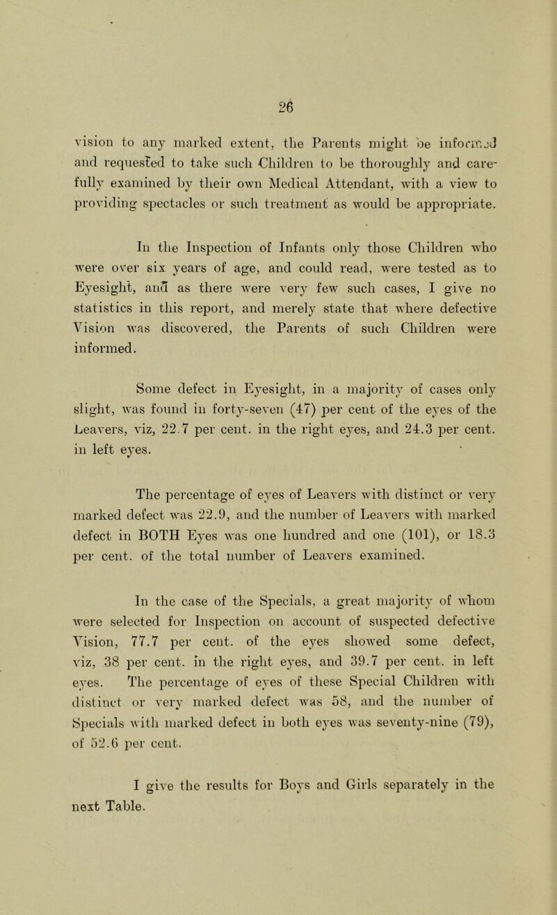 vision to any marked extent, the Parents might oe informjJ and requested to take such Children to be thoroughly and care- fully examined by their own Medical Attendant, with a view to providing spectacles or such treatment as would be appropriate. In the Inspection of Infants only those Children who were over six years of age, and could read, were tested as to Eyesight, and as there were very few such cases, I give no statistics in this report, and merely state that where defective Vision Avas discovered, the Parents of such Children were informed. Some defect in Eyesight, in a majority of cases only slight, was found in forty-seven (47) per cent of the eyes of the Leavers, viz, 22.7 iDer cent, in the right eyes, and 24.3 per cent, in left eyes. The percentage of eyes of Leavers with distinct or very marked defect aa-us 22.9, and the number of Leavers with marked defect in BOTH Eyes Avas one hundred and one (101), or 18.3 per cent, of the total number of Leavers examined. In the case of the Specials, a great majority of Avhom Avere selected for Inspection on account of suspected defective Vision, 77.7 per cent, of the eyes shoAved some defect, viz, 38 per cent, in the right eyes, and 39.7 per cent, in left eyes. The jrercentage of eyes of these Special Children with distinct or very marked defect Avas 58, and the number of Specials Avith marked defect in both eyes Avas seventy-nine (79), of 52.G per cent. I give the results for Boys and Girls separately in the next Table.