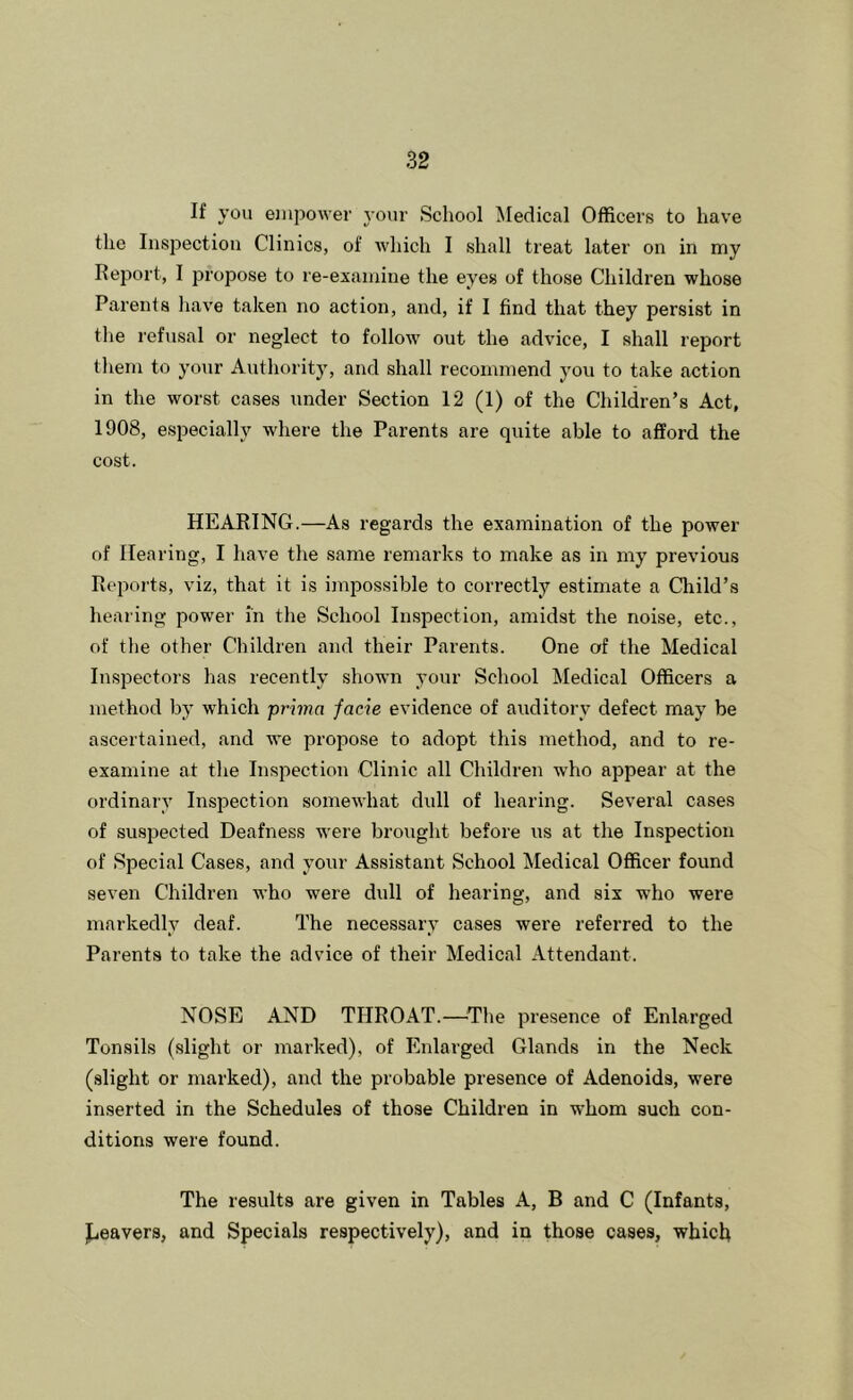 If you empower j’our School Medical Officers to have the Inspection Clinics, of which I shall treat later on in my Report, I propose to re-examine the eyes of those Children whose Parents have taken no action, and, if I find that they persist in the refusal or neglect to follow out the advice, I shall report them to your Authority, and shall recommend you to take action in the worst cases under Section 12 (1) of the Children’s Act, 1908, especially where the Parents are quite able to afford the cost. HEARING.—As regards the examination of the power of Hearing, I have the same remarks to make as in my previous Reports, viz, that it is impossible to correctly estimate a Cliild’s hearing power in the School Inspection, amidst the noise, etc., of the other Children and their Parents. One of the Medical Inspectors has recently shown your School Medical Officers a method by which prima facie evidence of auditory defect may be ascertained, and we propose to adopt this method, and to re- examine at the Inspection Clinic all Children who appear at the ordinary Inspection somewhat dull of hearing. Several cases of suspected Deafness were brought before us at the Inspection of Special Cases, and your Assistant School Medical Officer found seven Children who were dull of hearing, and six who were markedly deaf. The necessary cases were referred to the Parents to take the advice of their Medical Attendant. NOSE AND THROAT.—The presence of Enlarged Tonsils (slight or marked), of Enlarged Glands in the Neck (slight or marked), and the probable presence of Adenoids, were inserted in the Schedules of those Children in whom such con- ditions were found. The results are given in Tables A, B and C (Infants, iLeavers, and Specials respectively), and in those cases, which