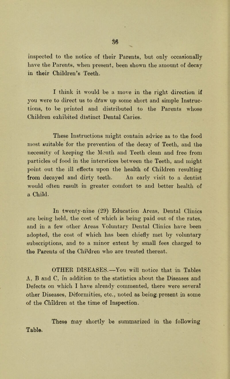 inspected to the notice of their Parents, but only occasionally liave the Parents, when present, been shown the amount of decay in their Children’s Teeth. I think it would be a move in the right direction if you were to direct us to di‘aw up some short and simple Instruc- tions, to be printed and distributed to the Parents whose Children exhibited distinct Dental Caries. These Instructions might contain advice as to the food most suitable for the prevention of the decay of Teeth, and the necessitj' of keeping the Mouth and Teeth clean and free from particles of food in the interstices between the Teeth, and might point out the ill effects upon the health of Children resulting from decayed and dirty teeth. An early visit to a dentist Avould often result in greater comfort to and better health of a Child. In twenty-nine (29) Education Areas, Dental Clinics are being held, the cost of Avhich is being paid out of the rates, and in a few other Areas Voluntary Dental Clinics have been adopted, the cost of which has been chiefly met by voluntary subscrijAtions, and to a minor extent by small fees charged to the Parents of the Children who are treated thereat. OTHER DISEASES.—You will notice that in Tables A, B and C, in addition to the statistics about the Diseases and Defects on Avhich I have already commented, there were several other Diseases, D^'ormities, etc., noted as being, present in some of the Children at the time of Inspection. These fnay shortly be summarized in the following Table.