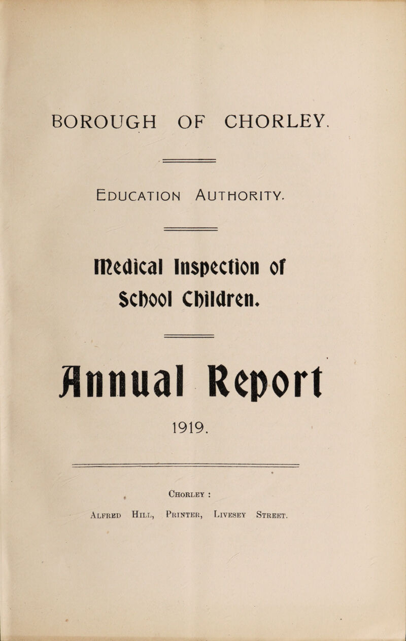 BOROUGH OF CHORLEY Education Authority. incaic.il inspection or School Children. Annual Report 1919. Chorley : Alfred Hill, Printer, Livesey Street.