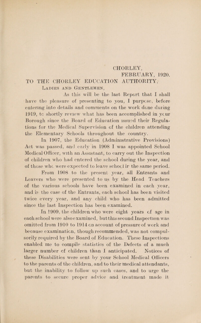 CHORLEY, FEBRUARY, 1920. TO THE CHORLEY EDUCATION AUTHORITY, Ladies and Gentlemen, As this will be the last Report that I shall have the pleasure of presenting to you, I purpose, before entering into details and comments on the work done during 1919, tc shortly review what has been accomplished in vcur Borough since the Board of Education issued their Regula¬ tions for the Medical Supervision of the children attending the Elementary Schools throughout the country. In 1907, the Education (Administrative Provisions) Act was passed, and early in 1908 I was appointed School Medical Officer, with an Assistant, to carry out the Inspection of children who had entered the school during the year, and of those who were expected to leave school ir the same period. From 1908 to the present year, all Entrants and Leavers who were presented to us by the Head Teachers of the various schools have been examined in each vear, and in the case of the Entrants, each school has been visited twice every year, and any child who has been admitted since the last Inspection has been examined. In 1909, the children who were eight years of age in each school were also examined, but this second Inspection was omitted from 1910 to 1914 on account of pressure of work and because examination, though recommended, was not compul¬ sorily required by the Board of Education. These Inspections enabled me to compile statistics of the Defects of a much larger number of children than I anticipated. Notices of these Disabilities were sent by your School Medical Officers to the parents of the children, and to their medical attendants, but the inability to follow up such cases, and to urge the parents to secure proper advice and treatment made it