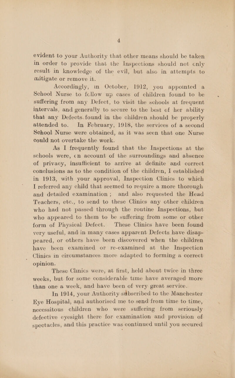 evident to your Authority that other means should be taken in order to provide that the Inspections should not only result in knowledge of the evil, but also in attempts to mitigate or remove it. Accordingly, m October, 1912, you appointed a School Nurse to fellow up cases of children found to be suffering from any Defect, to visit the schools at frequent intervals, and generally to secure to the best of her ability that any Defects, found in the children should be properly attended to. In February, 1918, the services of a second School Nurse were obtained, as it was seen that one Nurse could not overtake the work. As I frequently found that the Inspections at the schools were, cn account of the surroundings and absence of privacy, insufficient to arrive at definite and correct conclusions as to the condition of the children, I established in 1913, with your approval, Inspection Clinics to which I referred any child that seemed to require a more thorough and detailed examination ; and also requested the Head Teachers, etc., to send to these Clinics any other children who had not passed through the routine Inspections, but who appeared to them to be suffering from some or other form of Physical Defect. These Clinics have been found very useful, and in many cases apparent Defects have disap¬ peared, or others have been discovered when the children have been examined or re-examined at the Inspection Clinics in circumstances more adapted to forming a correct opinion. These Clinics were, at first, held about twice in three weeks, but for some considerable time have averaged more than one a week, and have been of very great service. In 1914, your Authority subscribed to the Manchester Eye Hospital, and authorised me to send from time to time, necessitous children who were suffering from seriously defective eyesight there for examination and provision of spectacles, and this practice was continued until you secured