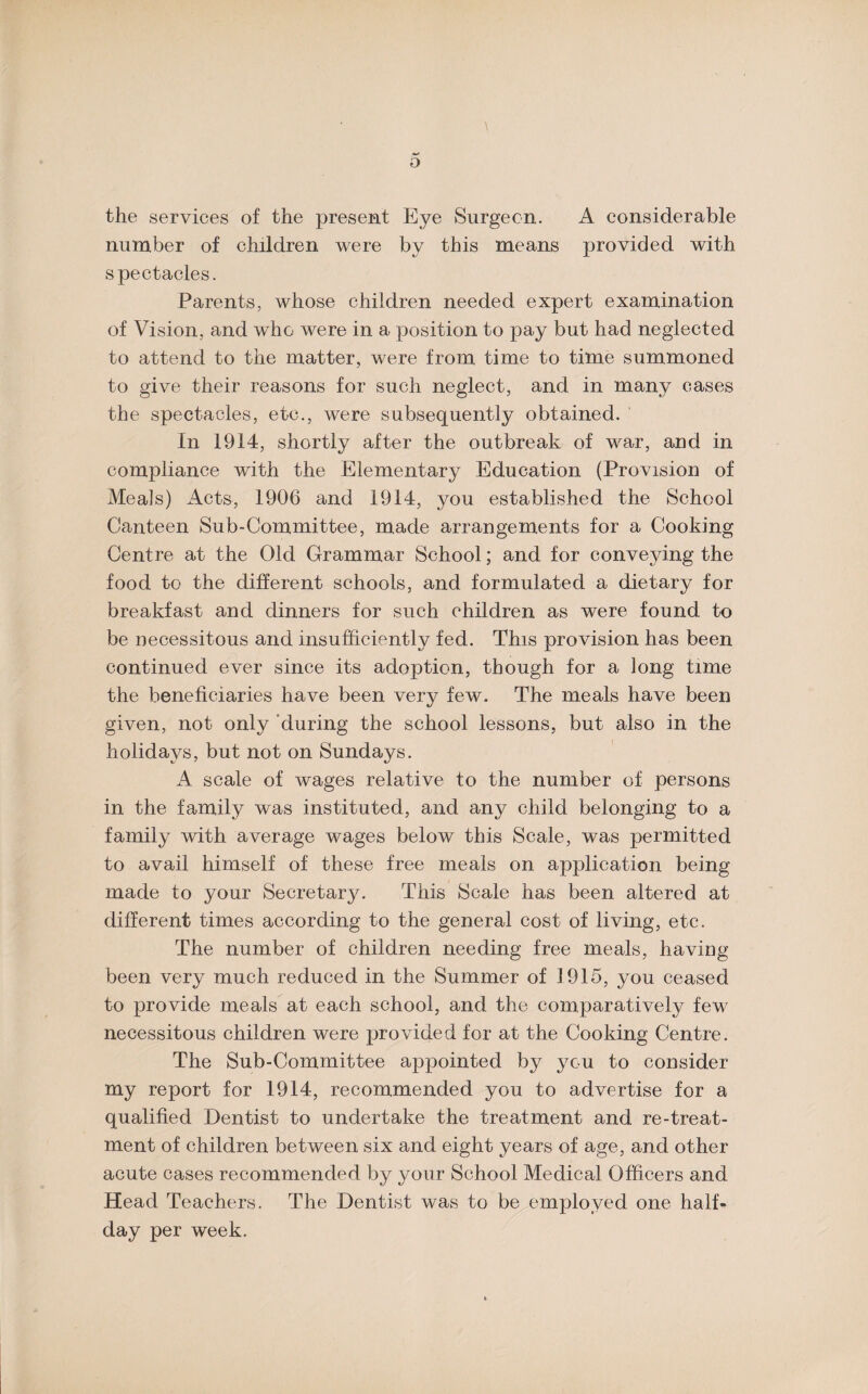 D the services of the present Eye Surgeon. A considerable number of children were by this means provided with spectacles. Parents, whose children needed expert examination of Vision, and who were in a position to pay but had neglected to attend to the matter, were from time to time summoned to give their reasons for such neglect, and in many cases the spectacles, etc., were subsequently obtained. In 1914, shortly after the outbreak of war, and in compliance with the Elementary Education (Provision of Meals) Acts-, 1906 and 1914, you established the School Canteen Sub-Committee, made arrangements for a Cooking Centre at the Old Grammar School; and for conveying the food to the different schools, and formulated a dietary for breakfast and dinners for such children as were found to be necessitous and insufficiently fed. This provision has been continued ever since its adoption, though for a long time the beneficiaries have been very few. The meals have been given, not only during the school lessons, but also in the holidays, but not on Sundays. A scale of wages relative to the number of persons in the family was instituted, and any child belonging to a family with average wages below this Scale, was permitted to avail himself of these free meals on application being made to your Secretary. This Scale has been altered at different times according to the general cost of living, etc. The number of children needing free meals, having been very much reduced in the Summer of 1915, you ceased to provide meals at each school, and the comparatively few necessitous children were provided for at the Cooking Centre. The Sub-Committee appointed by you to consider my report for 1914, recommended you to advertise for a qualified Dentist to undertake the treatment and re-treat¬ ment of children between six and eight years of age, and other acute cases recommended by your School Medical Officers and Head Teachers. The Dentist was to be employed one half¬ day per week.