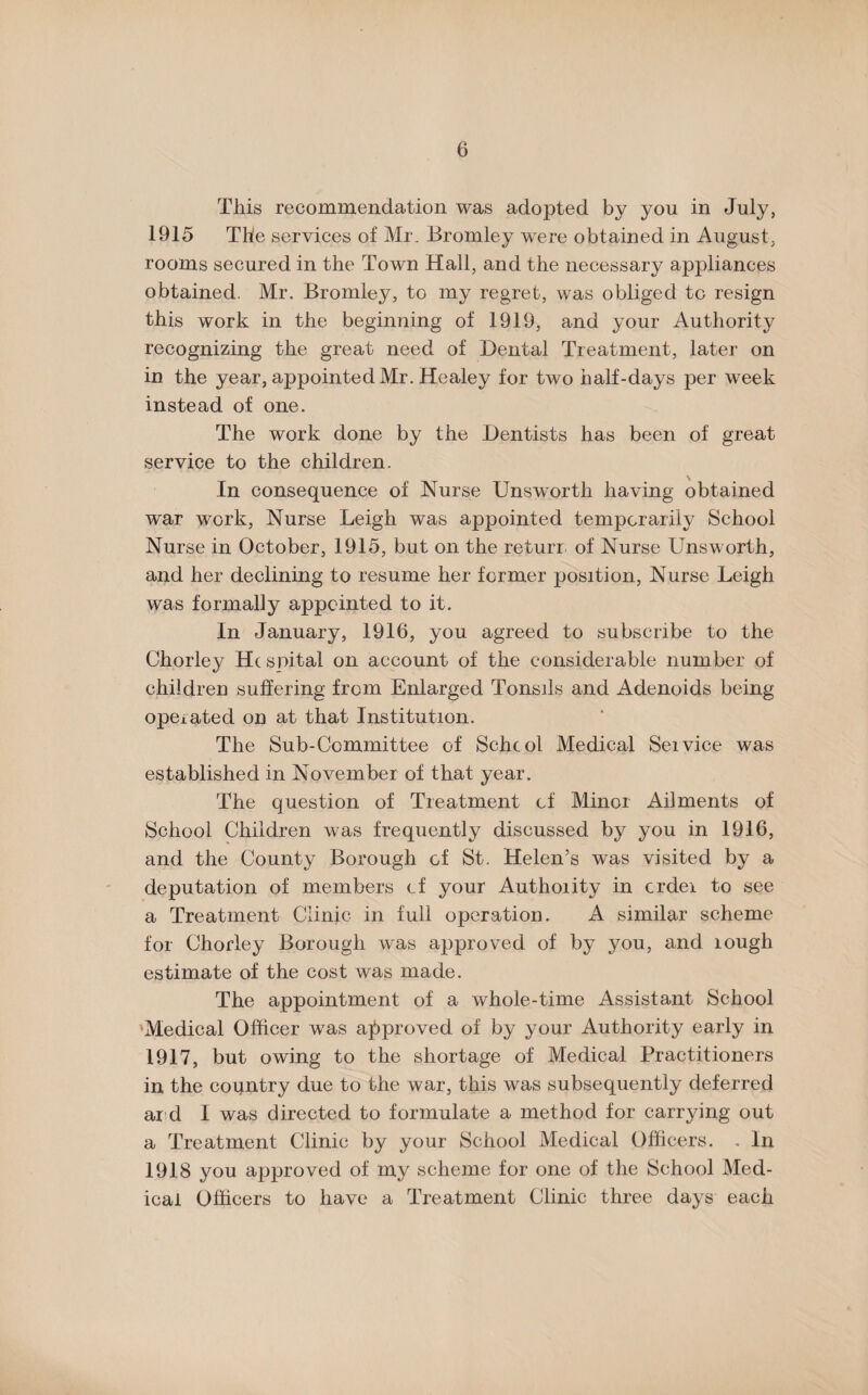 This recommendation was adopted by you in July, 1915 The services of Mr. Bromley were obtained in August, rooms secured in the Town Hall, and the necessary appliances obtained. Mr. Bromley, to my regret, was obliged tc resign this work in the beginning of 1919, and your Authority recognizing the great need of Dental Treatment, later on in the year, appointed Mr. Healey for two half-days per week instead of one. The work done by the Dentists has been of great service to the children. In consequence of Nurse Unsworth having obtained war work, Nurse Leigh was appointed temporarily School Nurse in October, 1915, but on the returr of Nurse Unsworth, and her declining to resume her former position, Nurse Leigh was formally appointed to it. In January, 1916, you agreed to subscribe to the Chorley He spital on account of the considerable number of children suffering from Enlarged Tonsils and Adenoids being operated on at that Institution. The Sub-Committee of School Medical Seivice was established in November of that year. The question of Treatment of Minor Ailments of School Children was frequently discussed by you in 1916, and the County Borough of St. Helen’s was visited by a deputation of members of your Authority in crdei to see a Treatment Clinic in full operation. A similar scheme for Chorley Borough was approved of by you, and lough estimate of the cost was made. The appointment of a whole-time Assistant School Medical Officer was approved of by your Authority early in 1917, but owing to the shortage of Medical Practitioners in the coqntry due to the war, this was subsequently deferred ar d I was directed to formulate a method for carrying out a Treatment Clinic by your School Medical Officers. . In 1918 you approved of my scheme for one of the School Med¬ ical Officers to have a Treatment Clinic three days each