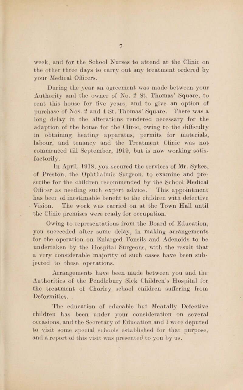 week, and for the School Nurses to attend at the Clinic on the other three days to carry out any treatment ordered by your Medical Officers. During the year an agreement was made between your Authority and the owner of No. 2 St. Thomas’ Square, to rent this house for five years, and to give an option of purchase of Nos. 2 and 4 St. Thomas’ Square. There was a long delay in the alterations rendered necessary for the adaption of the house for the Clinic, owing to the difficulty in obtaining heating apparatus, permits for materials, labour, and tenancy and the Treatment Clinic was not commenced till September, 1919, but is now working satis¬ factorily. In April, 1918, you secured the services of Mr. Sykes, of Preston, the Ophthalmic Surgeon, to examine and pre¬ scribe for the children recommended by the School Medical Officer as needing such expert advice. This appointment has beer of inestimable benefit to the children with defective Vision. The work was carried on at the Town Hall until the Clinic premises were ready for occupation. Owing to representations from the Board of Education, you succeeded after some delay, in making arrangements for the operation on Enlarged Tonsils and Adenoids to be undertaken by the Hospital Surgeons, with the result that a very considerable majority of such cases have been sub¬ jected to these operations. Arrangements have been made between you and the Authorities of the Pendlebury Sick Children’s Hospital for the treatment of Chorley school cuildren suffering from Deformities. The education of educable but Mentally Defective children has been under your consideration on several occasions, and the Secretary of Education and I were deputed to visit some special schools established for that purpose, and a report of this visit was presented to you by us.