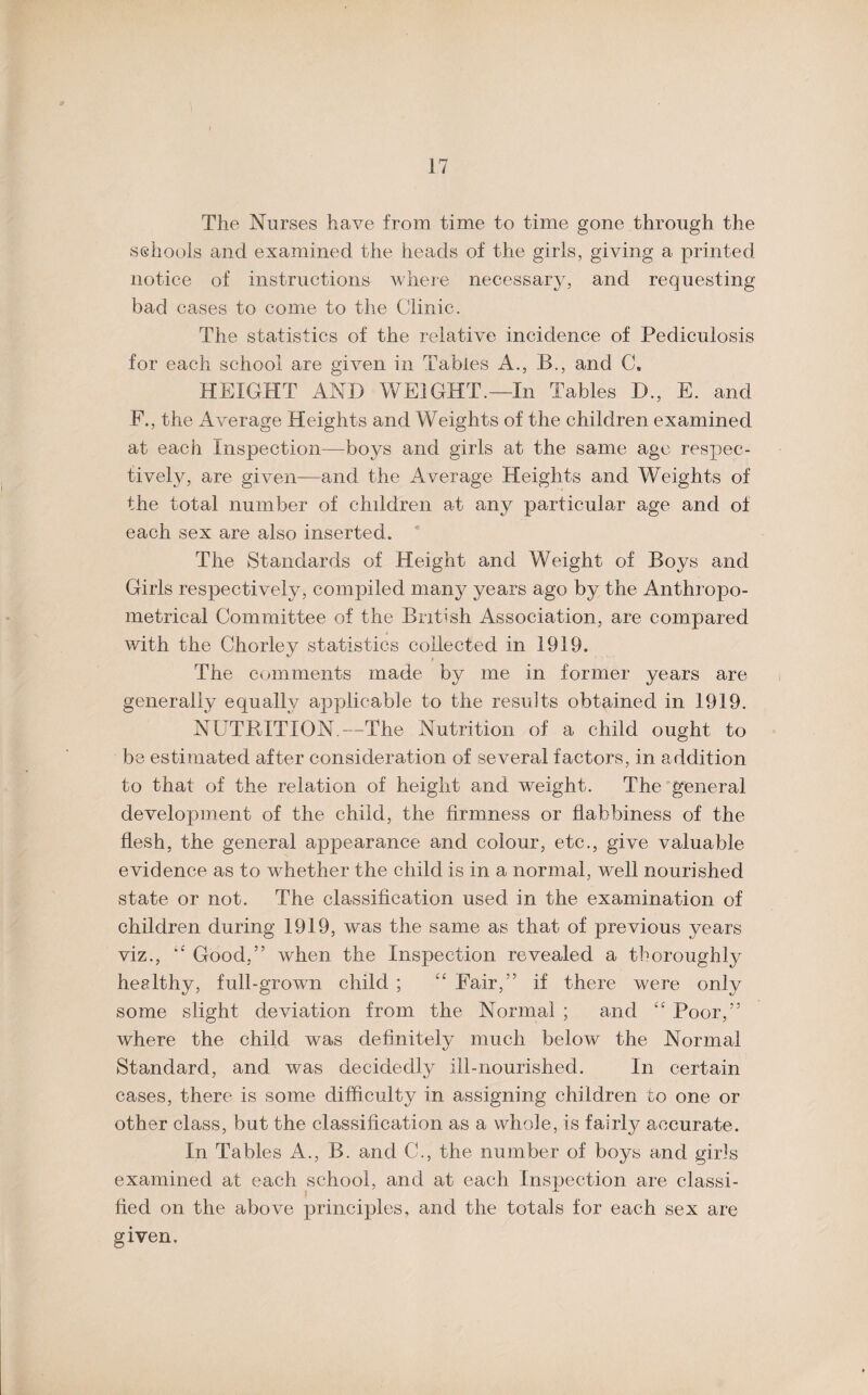 The Nurses have from time to time gone through the schools and examined the heads of the girls, giving a printed notice of instructions where necessary, and requesting bad cases to come to the Clinic. The statistics of the relative incidence of Pediculosis for each school are given in Tables A., B., and C. HEIGHT AND WEIGHT.—In Tables D., E. and F., the Average Heights and Weights of the children examined at each Inspection—hoys and girls at the same age respec¬ tively, are given—and the Average Heights and Weights of the total number of children at any particular age and of each sex are also inserted. The Standards of Height and Weight of Boys and Girls respectively, compiled many years ago by the Anthropo- metrical Committee of the British Association, are compared with the Chorley statistics collected in 1919. The comments made by me in former years are generally equally applicable to the results obtained in 1919. NUTRITION.—The Nutrition of a child ought to be estimated after consideration of several factors, in addition to that of the relation of height and weight. The general development of the child, the firmness or flabbiness of the flesh, the general appearance and colour, etc., give valuable evidence as to whether the child is in a normal, well nourished state or not. The classification used in the examination of children during 1919, was the same as that of previous years viz., Good,” when the Inspection revealed a thoroughly healthy, full-grown child ; “ Fair,” if there were only some slight deviation from the Normal ; and t£ Poor,” where the child was definitely much below the Normal Standard, and was decidedly ill-nourished. In certain cases, there is some difficulty in assigning children to one or other class, but the classification as a whole, is fairly accurate. In Tables A., B. and C., the number of boys and girls examined at each school, and at each Inspection are classi¬ fied on the above principles, and the totals for each sex are given.