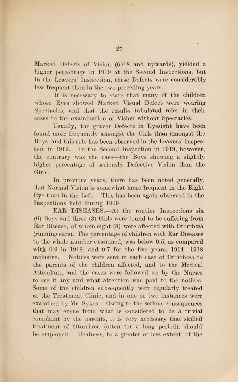 Marked Defects of Vision (6 /18 and upwards), yielded a higher percentage in 1919 at the Second Inspections, but in the Leavers’ Inspection, these Defects were considerably less frequent than in the two preceding years. It is necessary to state that many of the children whose Eyes showed Marked Visual Defect were wearing Spectacles, and that the results tabulated refer in their cases to the examination of Vision without Spectacles. Usually, the graver Defects in Eyesight have been found more frequently amongst the Girls than amongst the Boys, and this rule has been observed in the Leavers’ Inspec¬ tion in 1919. In the Second Inspection in 1919, however, the contrary was the case—the Boys showing a slightly higher percentage of seriously Defective Vision than the Girls. In previous years, there has been noted generally, that Normal Vision is somewhat more frequent in the Right Eye than in the Left. This has been again observed in the Insi^ections held during 1919 EAR DISEASES.—At the routine Inspections six (6) Boys and three (3) Girls were found to be suffering from Ear Disease, of whom eight (8) were affected with Otorrhoea (running ears). The percentage of children with Ear Diseases to the whole number examined, was below 0.5, as compared with 0.9 in 1918, and 0.7 for the five years, 1914—1918 inclusive. Notices were sent in each case of Otorrhoea to the parents of the children affected, and to the Medical Attendant, and the cases were followed up by the Nurses to see if any and what attention was paid to the notices. Some of the children subsequently were regularly treated at the Treatment Clinic, and in one or two instances were examined by Mr. Sykes. Owing to the serious consequences that may ensue from what is considered to be a trivial complaint by the parents, it is very necessary that skilled treatment of Otorrhoea (often for a long period), should be employed. Deafness, to a greater or less extent, of the
