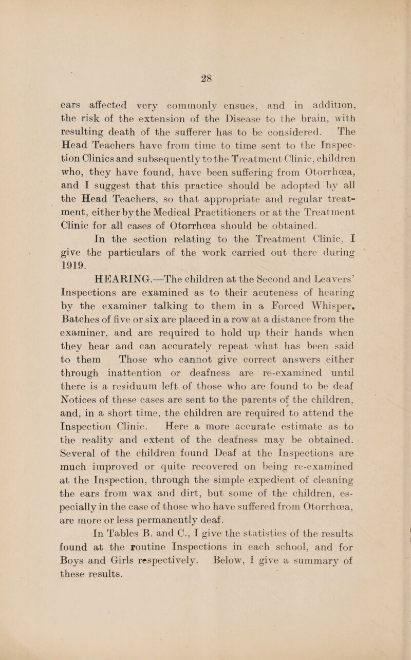 ears affected very commonly ensues, and in addition, the risk of the extension of the Disease to the brain, with resulting death of the sufferer has to be considered. The Head Teachers have from time to time sent to the Inspec¬ tion Clinics and subsequently to the Treatment Clinic, children who, they have found, have been suffering from Otorrhoea, and I suggest that this practice should be adopted by all the Head Teachers, so that appropriate and regular treat¬ ment, either by the Medical Practitioners or at the Treatment Clinic for all cases of Otorrhoea should be obtained. In the section relating to the Treatment Clinic, I give the particulars of the work carried out there during 1919. HEARING.—The children at the Second and Leavers’ Inspections are examined as to their acuteness of hearing by the examiner talking to them in a Forced Whisper. Batches of five or six are placed in a row at a distance from the examiner, and are required to hold up their hands when they hear and can accurately repeat what has been said to them Those who cannot give correct answers either through inattention or deafness are re-examined until there is a residuum left of those who are found to be deaf Notices of these cases are sent to the parents of the children, and, in a short time, the children are required to attend the Inspection Clinic. Here a more accurate estimate as to the realitv and extent of the deafness mav be obtained. Several of the children found Deaf at the Inspections are much improved or quite recovered on being re-examined at the Inspection, through the simple expedient of cleaning the ears from wax and dirt, but some of the children, es¬ pecially in the case of those who have suffered from Otorrhoea, are more or less permanently deaf. In Tables B. and C., I give the statistics of the results found at the routine Inspections in each school, and for Boys and Girls respectively. Below, I give a summary of these results.