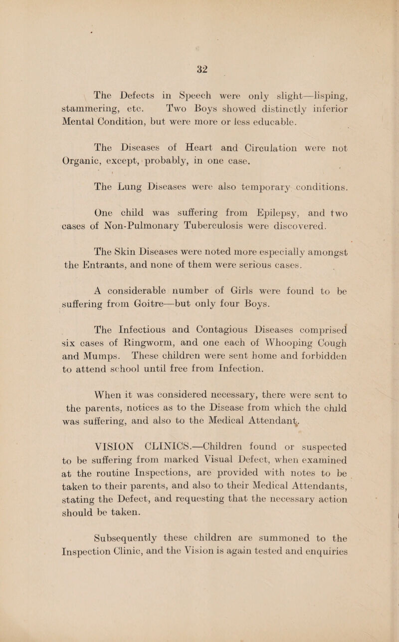 The Defects in Speech were only slight—lisping, stammering, etc. Two Boys showed distinctly inferior Mental Condition, but were more or less educable. The Diseases of Heart and Circulation were not Organic, except, probably, in one case. The Lung Diseases were also temporary conditions. One child was suffering from Epilepsy, and two cases of Non-Pulmonary Tuberculosis were discovered. The Skin Diseases were noted more especially amongst the Entrants, and none of them were serious cases. A considerable number of Girls were found to be suffering from Goitre—but only four Boys. The Infectious and Contagious Diseases comprised six cases of Ringworm, and one each of Whooping Cough and Mumps. These children were sent home and forbidden to attend school until free from Infection. When it was considered necessary, there were sent to the parents, notices as to the Disease from which the child was suffering, and also to the Medical Attendant. VISION CLINICS.—Children found or suspected to be suffering from marked Visual Defect, when examined at the routine Inspections, are provided with notes to be taken to their parents, and also to their Medical Attendants, stating the Defect, and requesting that the necessary action should be taken. Subsequently these children are summoned to the Inspection Clinic, and the Vision is again tested and enquiries