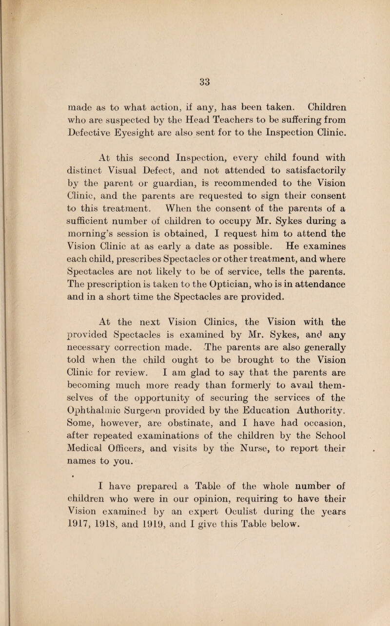 made as to what action, if any, has been taken. Children who are suspected by the Head Teachers to be suffering from Defective Eyesight are also sent for to the Inspection Clinic. At this second Inspection, every child found with distinct Visual Defect, and not attended to satisfactorily by the parent or guardian, is recommended to the Vision Clinic, and the parents are requested to sign their consent to this treatment. When the consent of the parents of a sufficient number of children to occupy Mr. Sykes during a morning’s session is obtained, I request him to attend the Vision Clinic at as early a date as possible. He examines each child, prescribes Spectacles or other treatment, and where Spectacles are not likely to be of service, tells the parents. The prescription is taken to the Optician, who is in attendance and in a short time the Spectacles are provided. At the next Vision Clinics, the Vision with the provided Spectacles is examined by Mr. Sykes, and any necessary correction made. -The parents are also generally told when the child ought to be brought to the Vision Clinic for review. I am glad to say that the parents are becoming much more ready than formerly to avail them¬ selves of the opportunity of securing the services of the Ophthalmic Surgeon provided by the Education Authority. Some, however, are obstinate, and I have had occasion, after repeated examinations of the children by the School Medical Officers, and visits by the Nurse, to report their names to you. • I have prepared a Table of the whole number of children who were in our opinion, requiring to have their Vision examined by an expert Oculist during the years 1917, 1918, and 1919, and I give this Table below.