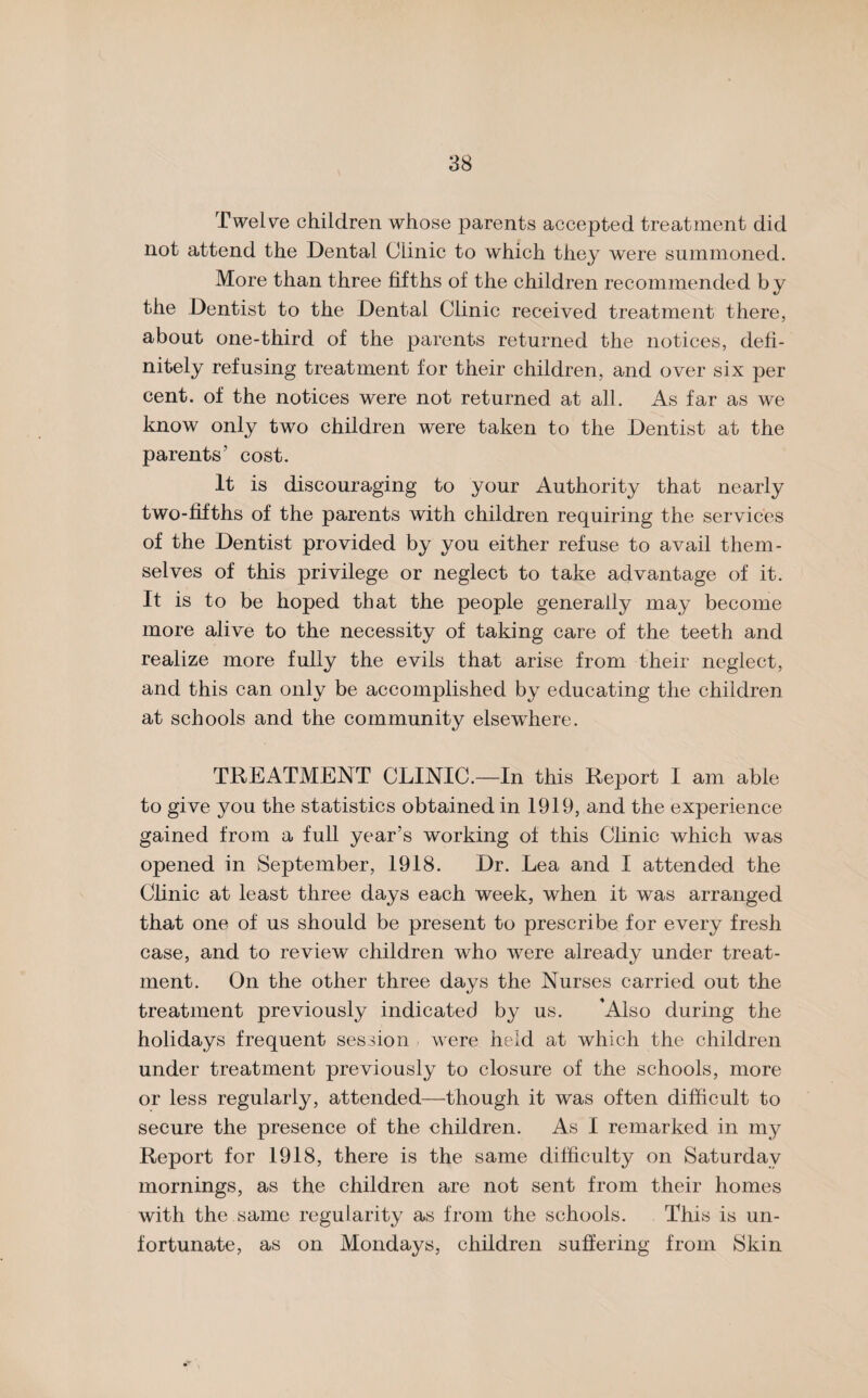 Twelve children whose parents accepted treatment did not attend the Dental (Jiinic to which they were summoned. More than three fifths of the children recommended by the Dentist to the Dental Clinic received treatment there, about one-third of the parents returned the notices, defi¬ nitely refusing treatment for their children, and over six per cent, of the notices were not returned at all. As far as we know only two children were taken to the Dentist at the parents’ cost. It is discouraging to your Authority that nearly two-fifths of the parents with children requiring the services of the Dentist provided by you either refuse to avail them¬ selves of this privilege or neglect to take advantage of it. It is to be hoped that the people generally may become more alive to the necessity of taking care of the teeth and realize more fully the evils that arise from their neglect, and this can only be accomplished by educating the children at schools and the community elsewhere. TREATMENT CLINIC.—In this Report I am able to give you the statistics obtained in 1919, and the experience gained from a full year’s working of this Clinic which was opened in September, 1918. Dr. Lea and I attended the Clinic at least three days each week, when it was arranged that one of us should be present to prescribe for every fresh case, and to review children who were already under treat¬ ment. On the other three days the Nurses carried out the treatment previously indicated by us. ’Also during the holidays frequent session were held at which the children under treatment previously to closure of the schools, more or less regularly, attended—though it was often difficult to secure the presence of the children. As I remarked in my Report for 1918, there is the same difficulty on Saturday mornings, as the children are not sent from their homes with the same regularity as from the schools. This is un¬ fortunate, as on Mondays, children suffering from Skin