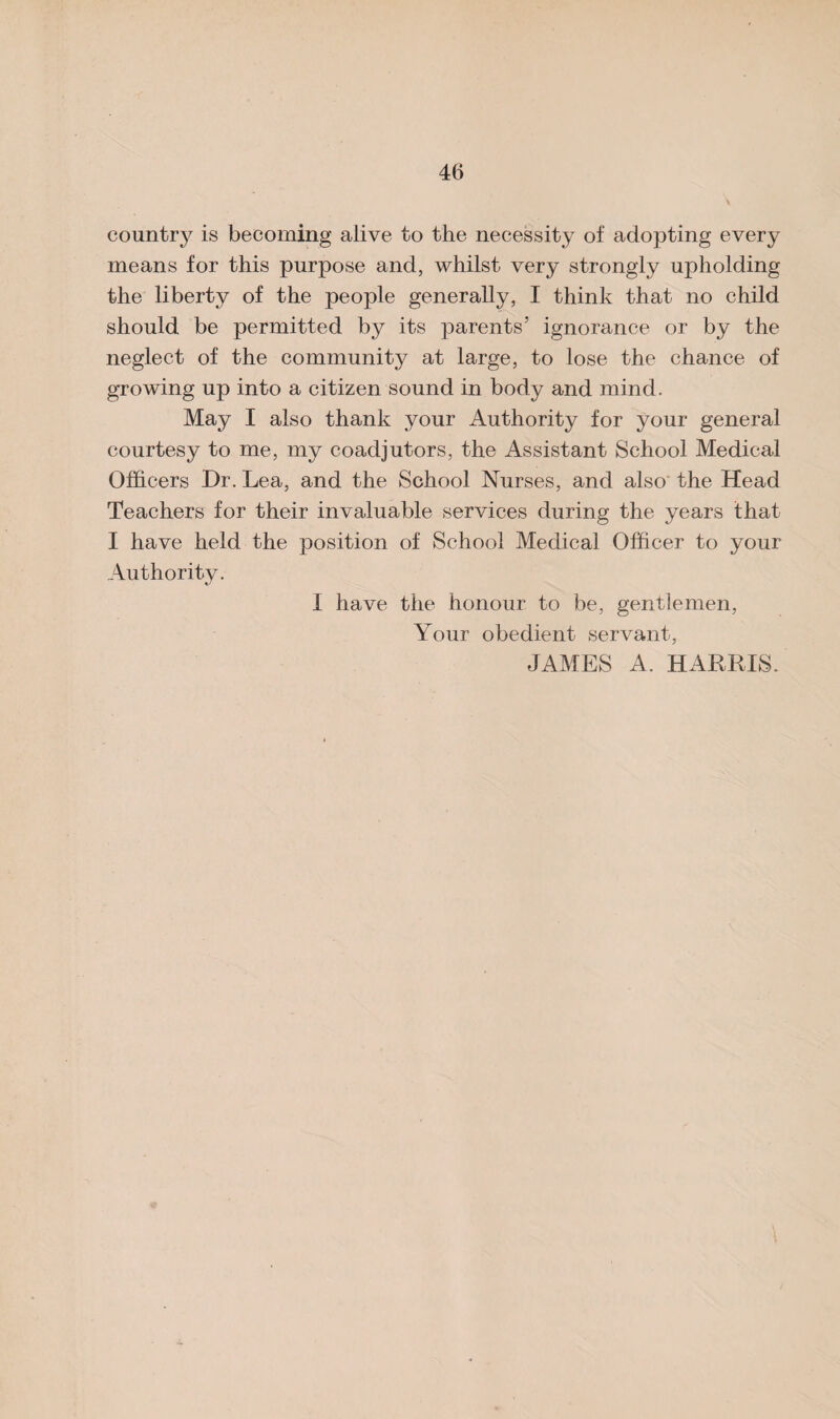 country is becoming alive to the necessity of adopting every means for this purpose and, whilst very strongly upholding the liberty of the people generally, I think that no child should be permitted by its parents’ ignorance or by the neglect of the community at large, to lose the chance of growing up into a citizen sound in body and mind. May I also thank your Authority for your general courtesy to me, my coadjutors, the Assistant School Medical Officers Or. Lea, and the School Nurses, and also the Head Teachers for their invaluable services during the years that I have held the position of School Medical Officer to your Authority. I have the honour to be, gentlemen, Your obedient servant, JAMES A. HARRIS.