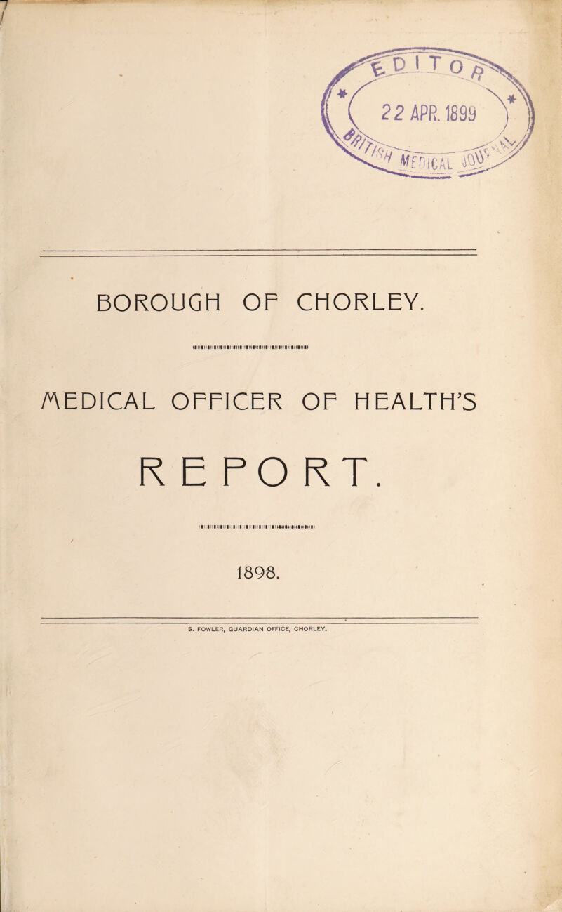 7 I BOROUGH OF CHORLEY. lltllllKlllllltlltllllllllVtUlltllll.lllMllllllfnSI MEDICAL OFFICER OF FIEALTH’S REPORT. / 1898. S. FOWLER, GUARDIAN OFFICE, CHORLEY.