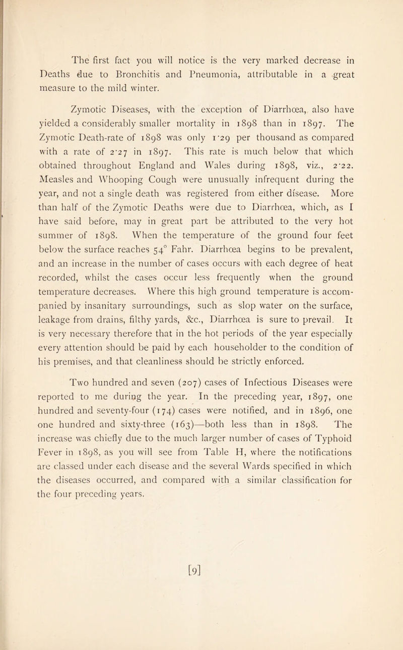 Deaths due to Bronchitis and Pneumonia, attributable in a great measure to the mild winter. Zymotic Diseases, with the exception of Diarrhoea, also have yielded a considerably smaller mortality in 1898 than in 1897. The Zymotic Death-rate of 1898 was only 1*29 per thousand as compared with a rate of 2^27 in 1897. This rate is much below that which obtained throughout England and Wales during 1898, viz., 2’22. Measles and Whooping Cough were unusually infrequent during the year, and not a single death was registered from either disease. More than half of the Zymotic Deaths were due to Diarrhoea, which, as I have said before, may in great part be attributed to the very hot summer of 1898. When the temperature of the ground four feet below the surface reaches 54° Fahr. Diarrhoea begins to be prevalent, and an increase in the number of cases occurs with each degree of heat recorded, whilst the cases occur less frequently when the ground temperature decreases. Where this high ground temperature is accom- panied by insanitary surroundings, such as slop water on the surface, leakage from drains, filthy yards, &c.. Diarrhoea is sure to prevail. It is very necessary therefore that in the hot periods of the year especially every attention should be paid by each householder to the condition of his premises, and that cleanliness should be strictly enforced. Two hundred and seven (207) cases of Infectious Diseases were reported to me during the year. In the preceding year, 1897, one hundred and seventy-four (174) cases were notified, and in 1896, one one hundred and sixty-three (163)—both less than in 1898. The increase was chiefly due to the much larger number of cases of Typhoid Fever in 1898, as you will see from Table H, where the notifications are classed under each disease and the several Wards specified in which the diseases occurred, and compared with a similar classification for the four preceding years. [9]