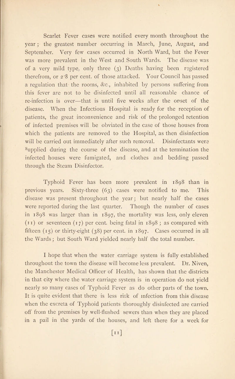 Scarlet Fever cases were notified every month throughout the year; the greatest number occurring in March, June, August, and September. Very few cases occurred in North Ward, but the Fever was more prevalent in the West and South Wards. The disease was of a very mild type, only three (3) Deaths having been registered therefrom, or 2’8 per cent, of those attacked. Your Council has passed a regulation that the rooms, &c., inhabited by persons suffering from this fever are not to be disinfected until all reasonable chance of re-infection is over—that is until five weeks after the onset of the disease. When the Infectious Hospital is ready for the reception of patients, the great inconvenience and risk of the prolonged retention of infected premises will be obviated in the case of those houses from which the patients are removed to the Hospital, as then disinfection will be carried out immediately after such removal. Disinfectants were Supplied during the course of the disease, and at the termination the infected houses were fumigated, and clothes and bedding passed through the Steam Disinfector. Typhoid Fever has been more prevalent in 1898 than in previous years. Sixty-three (63) cases were notified to me. d’his disease was present throughout the year; but nearly half the cases were reported during the last quarter. Though the number of cases in 1898 was larger than in 1897, the mortality was less, only eleven (ii) or seventeen (17) per cent, being fatal in 1898 ; as compared with fifteen (15) or thirty-eight (38) per cent, in 1897. Cases occurred in all the Wards; but South Ward yielded nearly half the total number. I hope that when the water carriage system is fully established throughout the town the disease will become less prevalent. Dr. Niven, the Manchester Medical Officer of Health, has shown that the districts in that city where the water carriage system is m operation do not yield nearly so many cases of Typhoid Fever as do other parts of the town. It is quite evident that there is less risk of infection from this disease when the excreta of Typhoid patients thoroughly disinfected are carried off from the premises by well-flushed sewers than when they are placed in a pail in the yards of the houses, and left there for a week for