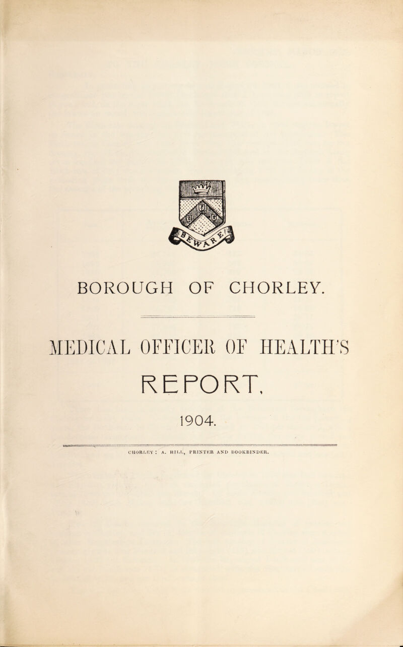 BOROUGH OF CHORLEY. REPORT, 1904. CUOR[,KY : A. HII-I., PRINTICR AND BOOKBINDER.