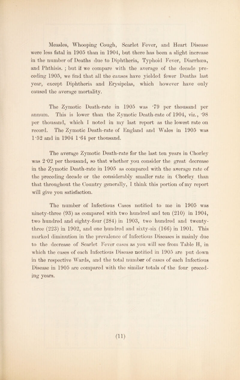 Measles, Whooping Cough, Scarlet Fever, and Heart Disease were less fatal in 1905 than in 1904, but there has been a slight increase in the number of Deaths due to Diphtheria, Typhoid Fever, Diarrhcea, and Phthisis. ; but if we compare with the average of the decade pre- ceding 1905, we find that all the causes have yielded fewer Deaths last year, except Diphtheria and Erysipelas, which however have only caused the average mortality. The Zymotic Death-rate in 1905 was ‘79 per thousand per annum. This is lower than the Zymotic Death-rate of 1904, viz., *98 per thousand, which I noted in my last report as the lowest rate on record. The Zymotic Death-rate of England and Wales in 1905 was 1*52 and in 1904 1*64 per thousand. The average Zymotic Death-rate for the last ten years in Chorley was 2*02 per thousand, so that whether you consider the great decrease in the Zymotic Death-rate in 1905 as compared with the average rate of the preceding decade or the considerably smaller rate in Chorley than that throughout the Country generally, I think this portion of my report will give you satisfaction. The number of Infectious Cases notified to me in 1905 was ninety-three (93) as compared with two hundred and ten (210) in 1904, two hundred and eighty-four (284) in 1903, two hundred and twenty- three (223) in 1902, and one hundred and sixty-six (166) in 1901. This marked diminution in the prevalence of Infectious Diseases is mainl}^ due to the decrease of Scarlet Fever cases as you will see from Table H, in which the cases of each Infectious Disease notified in 1905 are put down in the respective Wards, and the total number of cases of each Infectious Disease in 1905 are compared with the similar totals of the four preced- ing years. (11)