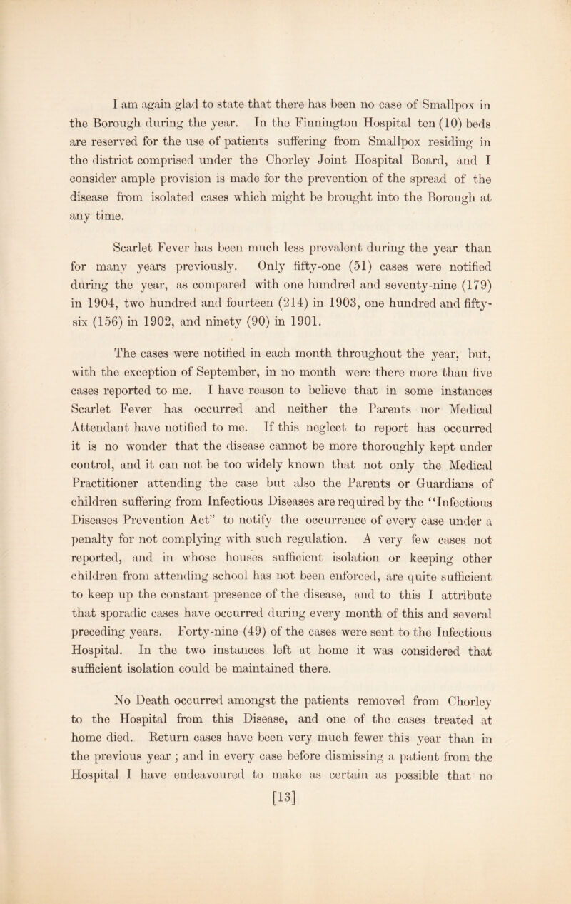 the Borough during the year. In the Finnington Hospital ten (10) beds are reserved for the use of patients suffering from Smallpox residing in the district comprised under the Chorley Joint Hospital Board, and I consider ample provision is made for the prevention of the spread of the disease from isolated cases which might be brought into the Borough at any time. Scarlet Fever has been much less prevalent during the year than for many years previousl3^ Only fifty-one (51) cases were notified during the year, as compared with one hundred and seventy-nine (179) in 1904, two hundred and fourteen (214) in 1903, one hundred and fifty- six (156) in 1902, and ninety (90) in 1901. The cases were notified in each month throughout the year, but, with the exception of September, in no month were there more than five cases reported to me. I have reason to believe that in some instances Scarlet Fever has occurred and neither the Parents nor Medical Attendant have notified to me. If this neglect to report has occurred it is no wonder that the disease cannot be more thoroughly kept under control, and it can not be too widely known that not only the Medical Practitioner attending the case but also the Parents or Guardians of children suffering from Infectious Diseases are required by the “Infectious Diseases Prevention Act” to notify the occurrence of every case under a penalty for not complying with such regulation. A very few cases not reported, and in whose houses sufficient isolation or keeping other children from attending school has not been enforced, are quite sufficient to keep up the constant presence of the disease, and to this I attribute that sporadic cases have occurred during every month of this and several preceding years. Forty-nine (49) of the cases were sent to the Infectious Hospital. In the two instances left at home it was considered that sufficient isolation could be maintained there. No Death occurred amongst the patients removed from Chorley to the Hospital from this Disease, and one of the cases treated at home died. Return cases have been very much fewer this year than in the previous year; and in every case before dismissing a patient from the Hospital I have endeavoured to make as certain as possible that no [13]
