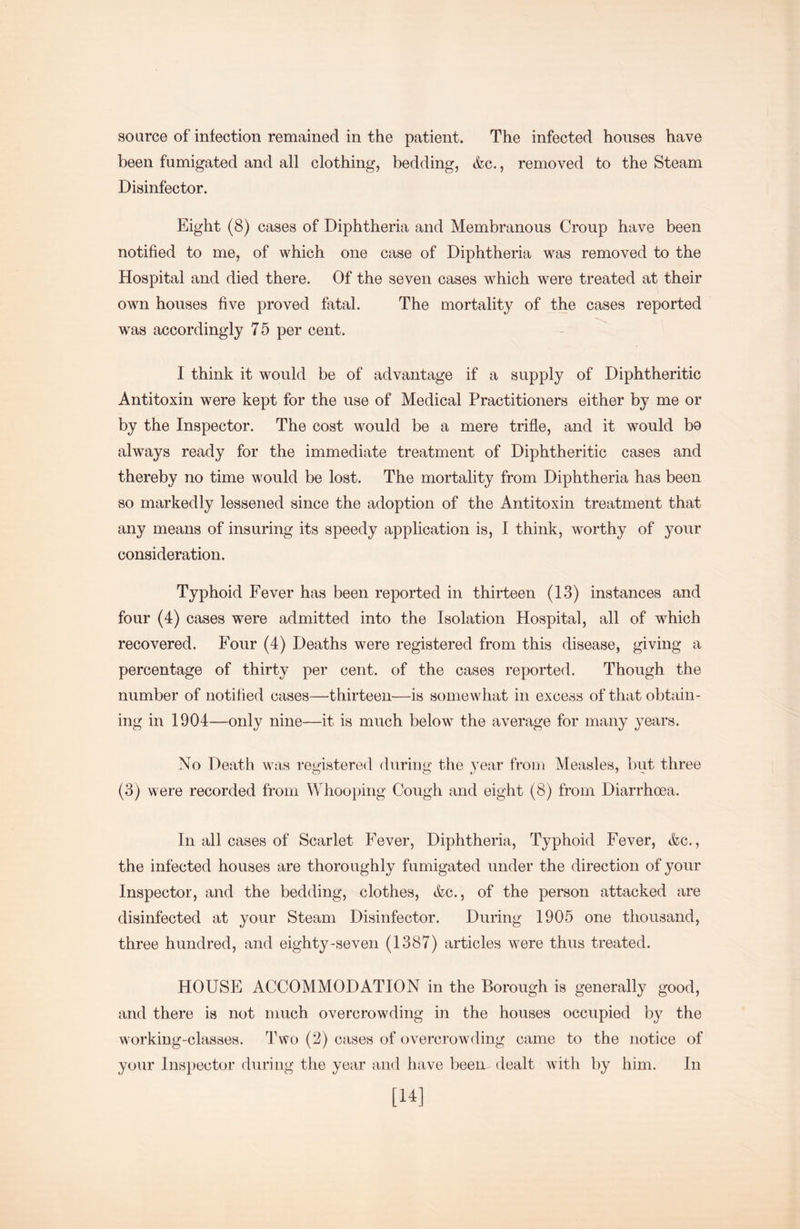 been fumigated and all clothing, bedding, &c., removed to the Steam Disinfector. Eight (8) cases of Diphtheria and Membranous Croup have been notified to me, of which one case of Diphtheria was removed to the Hospital and died there. Of the seven cases which were treated at their own houses five proved fatal. The mortality of the cases reported was accordingly 75 per cent. I think it would be of advantage if a supply of Diphtheritic Antitoxin were kept for the use of Medical Practitioners either by me or by the Inspector. The cost would be a mere trifle, and it would bo always ready for the immediate treatment of Diphtheritic cases and thereby no time would be lost. The mortality from Diphtheria has been so markedly lessened since the adoption of the Antitoxin treatment that any means of insuring its speedy application is, I think, worthy of your consideration. Typhoid Fever has been reported in thirteen (13) instances and four (4) cases were admitted into the Isolation Hospital, all of which recovered. Four (4) Deaths were registered from this disease, giving a percentage of thirty per cent, of the cases reported. Though the number of notified cases—thirteen—is somewhat in excess of that obtain- ing in 1904—only nine—it is much below the average for many years. No Death was registered during the year from Measles, but three (3) were recorded from Whooping Cough and eight (8) from Diarrhoea. In all cases of Scarlet Fever, Diphtheria, Typhoid Fever, &c., the infected houses are thoroughly fumigated under the direction of your Inspector, and the bedding, clothes, &c., of the person attacked are disinfected at your Steam Disinfector. During 1905 one thousand, three hundred, and eighty-seven (1387) articles were thus treated. HOUSE ACCOMMODATION in the Borough is generally good, and there is not much overcrowding in the houses occupied by the working-classes. Two (2) cases of overcrowding came to the notice of your Inspector during the year and have been dealt with by him. In [14]