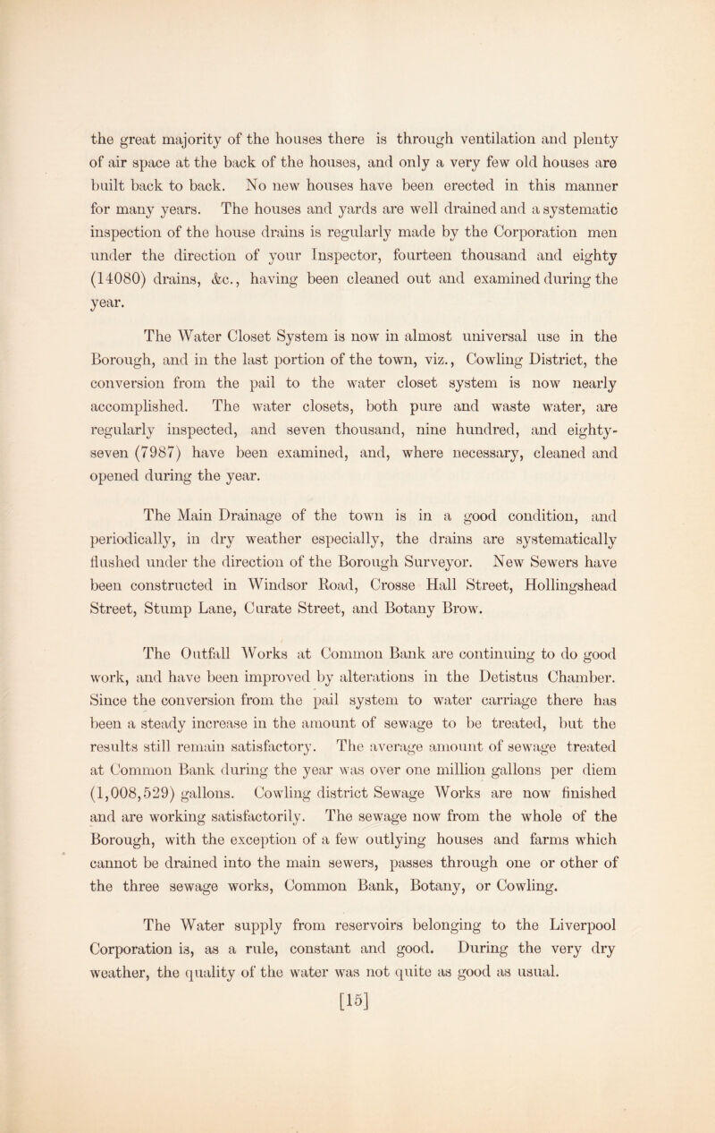 the great majority of the houses there is through ventilation and plenty of air space at the back of the houses, and only a very few old houses are built back to back. No new houses have been erected in this manner for many years. The houses and yards are well drained and a systematic inspection of the house drains is regularly made by the Corporation men under the direction of your Inspector, fourteen thousand and eighty (14080) drains, &c., having been cleaned out and examined during the year. The Water Closet System is now in almost universal use in the Borough, and in the last portion of the town, viz., Cowling District, the conversion from the pail to the water closet system is now nearly accomplished. The water closets, both pure and waste water, are regularly inspected, and seven thousand, nine hundred, and eighty- seven (7987) have been examined, and, where necessary, cleaned and opened during the year. The Main Drainage of the town is in a good condition, and periodically, in dry weather especially, the drains are systematically flushed under the direction of the Borough Surveyor. New Sewers have been constructed in Windsor Road, Crosse Hall Street, Hollingshead Street, Stump Lane, Curate Street, and Botany Brow. The Outfiill Works at Common Bank are continuing to do good work, and have been improved by alterations in the Detistus Chamber. Since the conversion from the pail system to water carriage there has been a steady increase in the amount of sewage to be treated, but the results still remain satisfactory. The average amount of sewage treated at Common Bank during the year was over one million gallons per diem (1,008,529) gallons. Cowling district Sewage Works are now finished and are working satisfactorily. The sewage now from the whole of the Borough, with the exception of a few outlying houses and farms which cannot be drained into the main sewers, passes through one or other of the three sewage works, Common Bank, Botany, or Cowling. The Water supply from reservoirs belonging to the Liverpool Corporation is, as a rule, constant and good. During the very dry weather, the (quality of the water was not quite as good as usual. [16]