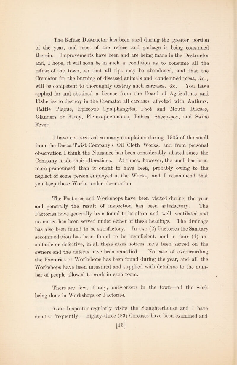 The Refuse Destructor has been used during the greater portion of the year, and most of the refuse and garbage is being consumed therein. Improvements have been and are being made in the Destructor and, I hope, it will soon be in such a condition as to consume all the refuse of the town, so that all tips may be abandoned, and that the Cremator for the burning of diseased animals and condemned meat, &c., will be competent to thoroughly destroy such carcases, &c. You have applied for and obtained a licence from the Board of Agriculture and Fisheries to destroy in the Cremator all carcases affected with Anthrax, Cattle Plague, Epizootic Lymphangitis, Foot and Mouth Disease, Glanders or Farcy, Pleuro-pneumonia. Rabies, Sheep-pox, and Swine Fever. I have not received so many complaints during 1905 of the smell from the Dacca Twist Company’s Oil Cloth Works, and from personal observation I think the Nuisance has been considerably abated since the Company made their alterations. At times, however, the smell has been more pronounced than it ought to have been, probably owing to the neglect of some person employed in the Works, and I recommend that you keep these Works under observation. The Factories and Workshops have been visited during the year and generally the result of inspection has been satisfactory. The Factories have generally been found to be clean and well ventilated and no notice has been served under either of these headings. The drainage has also been found to be satisfactory. In two (2) Factories the Sanitary accommodation has been found to l)e insufficient, and in four (4) un- suitable or defective, in all these cases notices have been served on the owners and the defects have been remedied. No case of overcrowding the Factories or Workshops has been found during the year, and all the Workshops have been measured and supplied with details as to the num- ber of people allowed to work in each room. There are few, if any, outworkers in the town—all the work being done in Workshops or Factories. Your Inspector regularly visits the Slaughterhouse and I have done so fre(piently. Eighty-three (83) (kircases have been examined and [16]