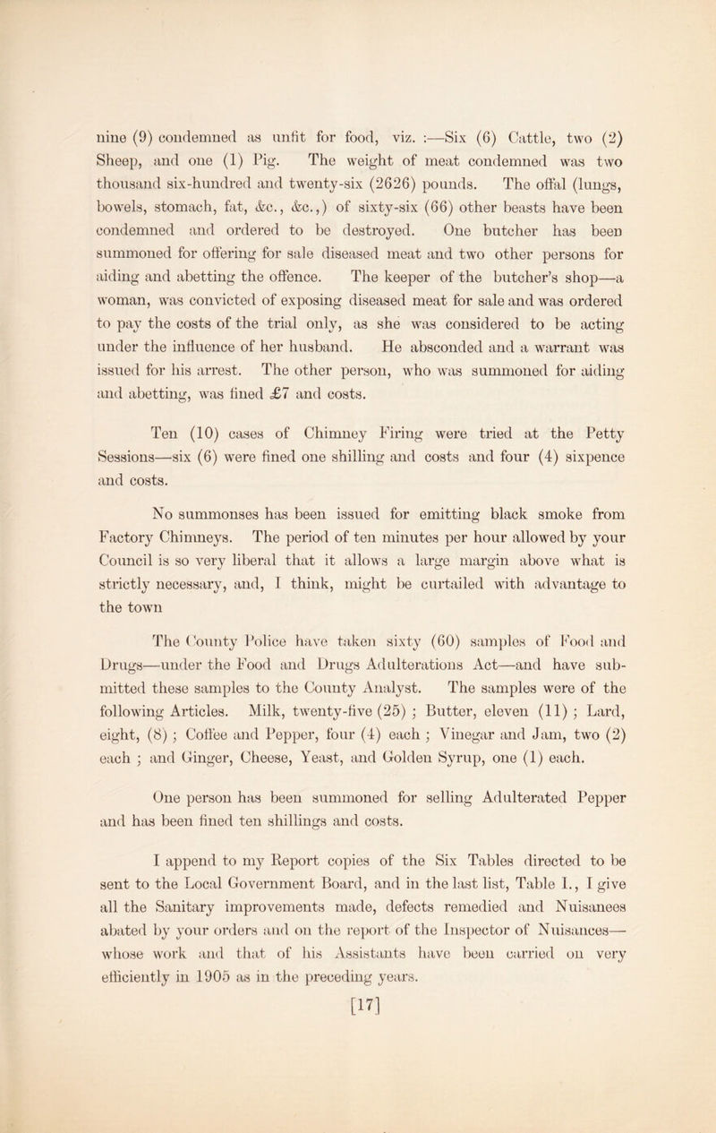 Sheep, and one (1) Pig. The weight of meat condemned was two thousand six-hundred and twenty-six (2626) pounds. The offal (lungs, bowels, stomach, fat, &c., &c.,) of sixty-six (66) other beasts have been condemned and ordered to be destroyed. One butcher has been summoned for offering for sale diseased meat and two other persons for aiding and abetting the offence. The keeper of the butcher’s shop—a woman, was convicted of exposing diseased meat for sale and was ordered to pay the costs of the trial only, as she was considered to be acting under the influence of her husband. He absconded and a warrant was issued for his arrest. The other person, who was summoned for aiding and abetting, was hiied <£7 and costs. Ten (10) cases of Chimney Firing were tried at the Petty Sessions—six (6) were fined one shilling and costs and four (4) sixpence and costs. No summonses has been issued for emitting black smoke from Factory Chimneys. The period of ten minutes per hour allowed by your Council is so very liberal that it allows a large margin above what is strictly necessary, and, I think, might be curtailed with advantage to the town The C’ounty Police have taken sixty (60) samples of Pood and Drugs—under the Food and Drugs Adulterations Act—and have sub- mitted these samples to the County Analyst. The samples were of the following Articles. Milk, twenty-five (25) ; Butter, eleven (11); Lard, eight, (8); Coffee and Pepper, four (4) each ; Vinegar and Jam, two (2) each ; and Ginger, Cheese, Yeast, and Golden Syrup, one (1) each. One person has been summoned for selling Adulterated Pepper and has been fined ten shillings and costs. I append to my Report copies of the Six Tables directed to be sent to the Local Government Board, and in the last list. Table 1., I give all the Sanitary improvements made, defects remedied and Nuisanees abated by your orders and on the report of the Inspector of Nuisances— whose work and that of his xVssistants have been carried on very efficiently in 1905 as in the preceding years. [U]