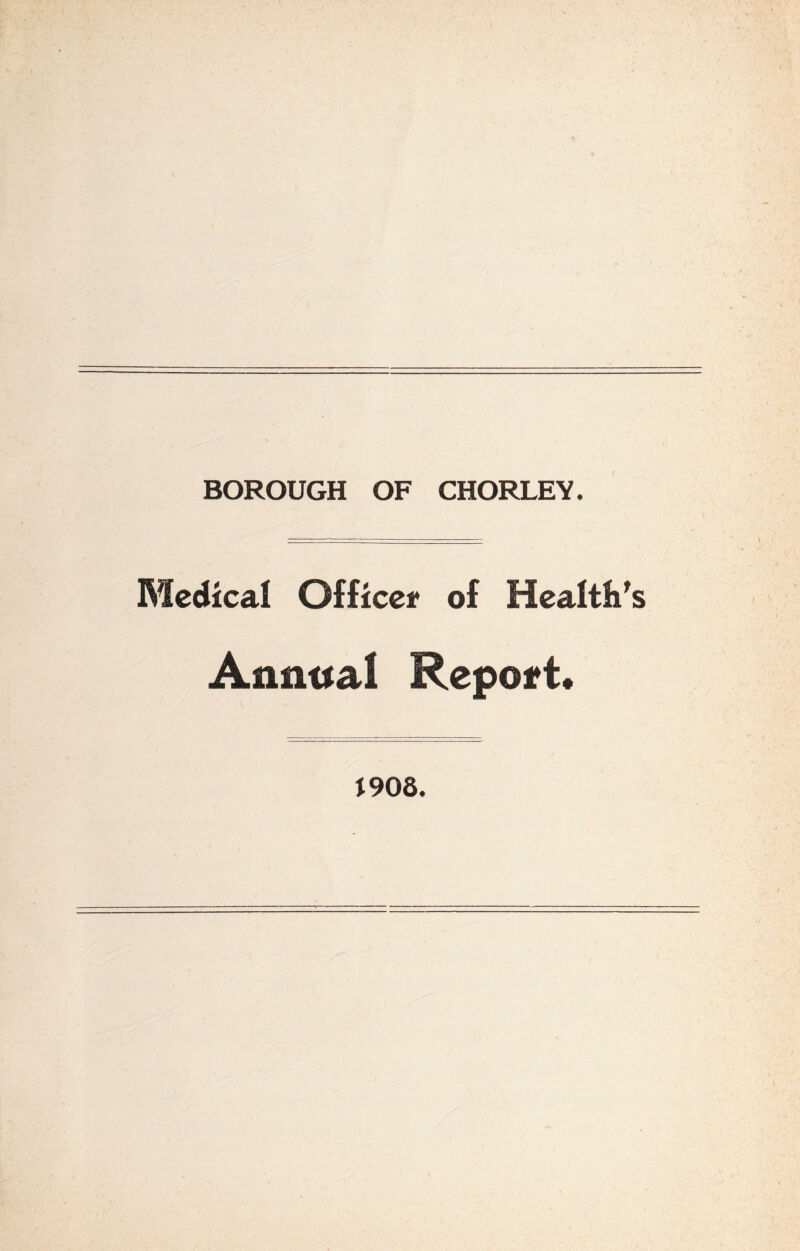 BOROUGH OF CHORLEY. Medical Officei* of Health's Annual Report* J90S.