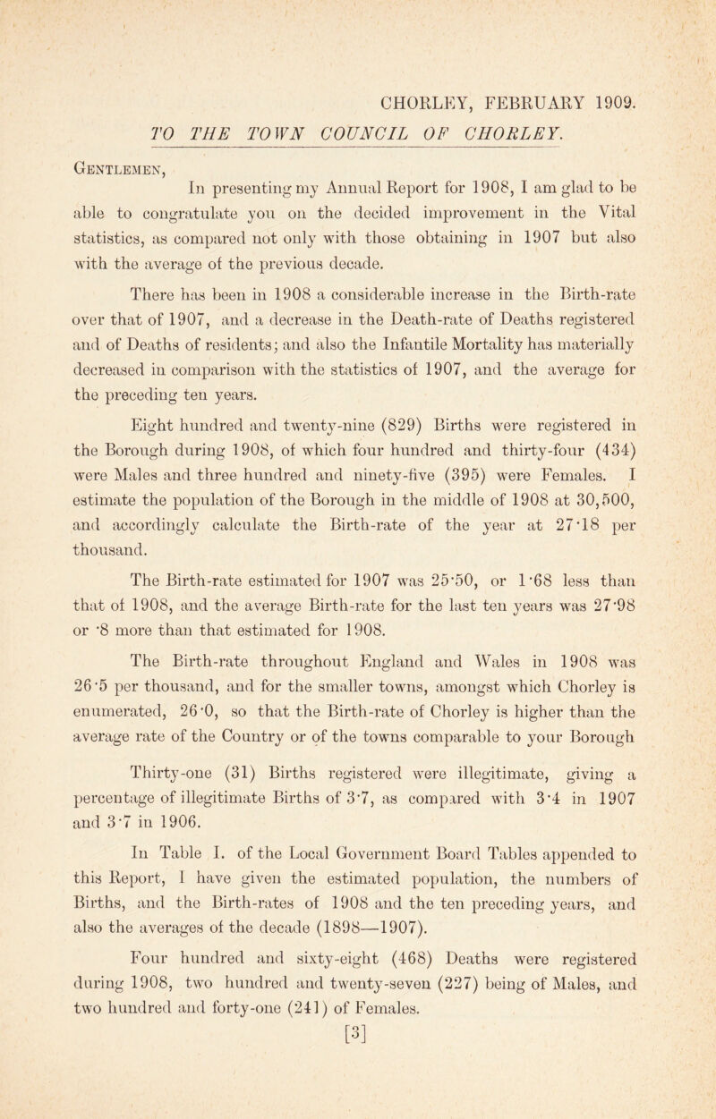CHORLEY, FEBRUARY 1909. TO THE TOWN COUNCIL OF CHORLEY. Gentlemen, In presenting my Annual Report for 1908, I am glad to be able to congratulate you on the decided improvement in the Vital statistics, as compared not only with those obtaining in 1907 but also with the average of the previous decade. There has been in 1908 a considerable increase in the Birth-rate over that of 1907, and a decrease in the Death-rate of Deaths registered and of Deaths of residents; and also the Infantile Mortality has materially decreased in comparison with the statistics of 1907, and the average for the preceding ten years. Eight hundred and twenty-nine (829) Births were registered in the Borough during 1908, of which four hundred and thirty-four (434) were Males and three hundred and ninety-five (395) were Females. I estimate the population of the Borough in the middle of 1908 at 30,500, and accordingly calculate the Birth-rate of the year at 27'18 per thousand. The Birth-rate estimated for 1907 was 25*50, or R68 less than that of 1908, and the average Birth-rate for the last ten years was 27*98 or *8 more than that estimated for 1908. The Birth-rate throughout England and Wales in 1908 was 26*5 per thousand, and for the smaller towns, amongst which Chorley is enumerated, 26*0, so that the Birth-rate of Chorley is higher than the average rate of the Country or of the towns comparable to your Borough Thirty-one (31) Births registered were illegitimate, giving a percentage of illegitimate Births of 3*7, as compared with 3*4 in 1907 and 3*7 in 1906. In Table I. of the Local Government Board Tables appended to this Report, I have given the estimated population, the numbers of Births, and the Birth-rates of 1908 and the ten preceding years, and also the averages of the decade (1898—1907). Four hundred and sixty-eight (468) Deaths were registered during 1908, two hundred and twenty-seven (227) being of Males, and two hundred and forty-one (241) of Females. [3]
