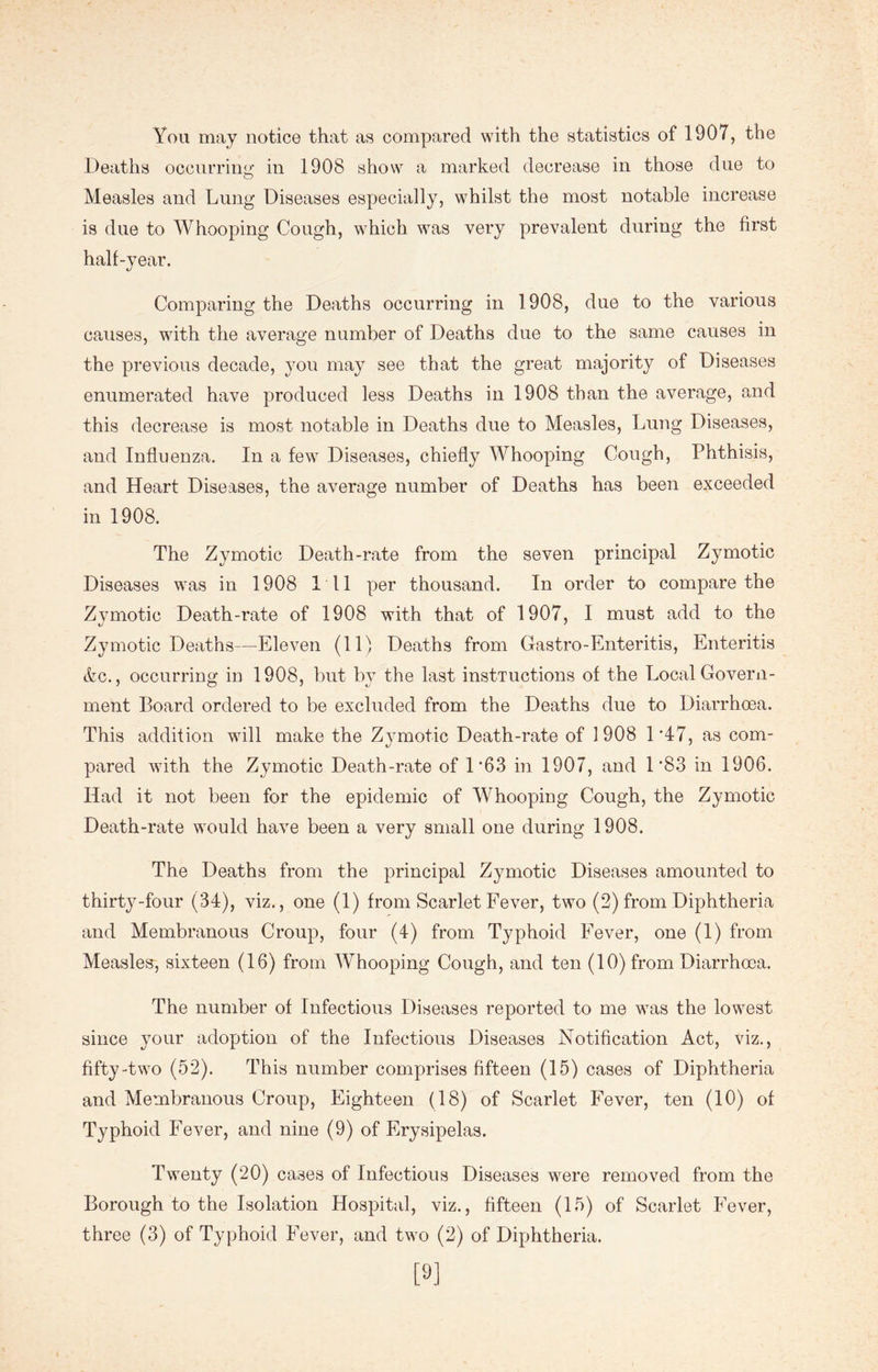 You may notice that as compared with the statistics of 1907, the Deaths occurring in 1908 show a marked decrease in those due to Measles and Lung Diseases especially, whilst the most notable increase is due to Whooping Cough, which was very prevalent during the first half-year. Comparing the Deaths occurring in 1908, due to the various causes, with the average number of Deaths due to the same causes in the previous decade, you may see that the great majority of Diseases enumerated have produced less Deaths in 1908 than the average, and this decrease is most notable in Deaths due to Measles, Lung Diseases, and Influenza. In a few Diseases, chiefly Whooping Cough, Phthisis, and Heart Diseases, the average number of Deaths has been exceeded in 1908. The Zymotic Death-rate from the seven principal Zymotic Diseases was in 1908 111 per thousand. In order to compare the Zymotic Death-rate of 1908 with that of 1907, I must add to the Zymotic Deaths—Eleven (llj Deaths from Castro-Enteritis, Enteritis &c., occurring in 1908, but by the last instructions of the Local Govern- ment Board ordered to be excluded from the Deaths due to Diarrhoea. This addition will make the Zymotic Death-rate of 1908 1 *47, as com- pared with the Zymotic Death-rate of 1*63 in 1907, and 1'83 in 1906. Had it not been for the epidemic of Whooping Cough, the Zymotic Death-rate would have been a very small one during 1908. The Deaths from the principal Zymotic Diseases amounted to thirty-four (34), viz., one (1) from Scarlet Fever, two (2) from Diphtheria and Membranous Croup, four (4) from Typhoid Fever, one (1) from Measles, sixteen (16) from Whooping Cough, and ten (10) from Diarrhoea. The number of Infectious Diseases reported to me was the lowest since your adoption of the Infectious Diseases Notification Act, viz., fifty-two (52). This number comprises fifteen (15) cases of Diphtheria and Membranous Croup, Eighteen (18) of Scarlet Fever, ten (10) of Typhoid Fever, and nine (9) of Erysipelas. Twenty (20) cases of Infectious Diseases were removed from the Borough to the Isolation Hospital, viz., fifteen (15) of Scarlet Fever, three (3) of Typhoid Fever, and two (2) of Diphtheria. [9]
