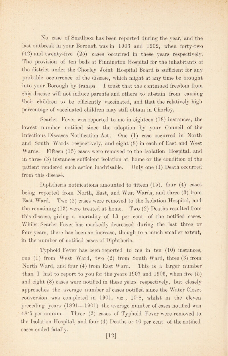 No case of Smallpox has been reported during the year, and the last outbreak in your Borough was in 1903 and 1902, when forty-two (42) and twenty-five (25) cases occurred in these years respectively. The provision of ten beds at Finnington Hospital for the inhabitants of the district under the Chorley Joint Hospital Board is sufficient for any probable occurrence of the disease, which might at any time be brought into your Borough by tramps. I trust that the continued freedom from this disease will not induce parents and others to abstain from causing their children to be efficiently vaccinated, and that the relatively high percentage of vaccinated children may still obtain in Chorley, Scarlet Fever was reported to me in eighteen (18) instances, the lowest number notified since the adoption by your Council of the Infectious Diseases Notification Act. One (1) case occurred in North and South Wards respectively, and eight (8) in each of East and West Wards. Fifteen (15) cases were removed to the Isolation Hospital, and in three (3) instances sufficient isolation at home or the condition of the patient rendered such action inadvisable. Only one (1) Death occurred from this disease. Diphtheria notifications amounted to fifteen (15), four (4) cases being reported from North, East, and West Wards, and three (3) from East Ward. Two (2) cases were removed to the Isolation Hospital, and the remaining (13) were treated at home. Two (2) Deaths resulted from this disease, giving a mortality of 13 per cent, of the notified cases. Whilst Scarlet Fever has markedly decreased during the last three or four years, there has been an increase, though to a much smaller extent, in the number of notified cases of Diphtheria. Typhoid Fever has been reported to me in ten (10) instances, one (1) from West Ward, two (2) from South Ward, three (3) from North Ward, and four (4) from East Ward. This is a larger number than I had to report to you for the years 1907 and 1906, when five (5) and eight (8) cases were notified in these years respectively, but closely approaches the average number of cases notified since the Water Closet conversion was completed in 1901, viz., 10'8, whilst in the eleven preceding years (1891—1901) the average number of cases notified was 48'5 per annum. Three (3) cases of Typhoid Fever were removed to the Isolation Hospital, and four (4) Deaths or 40 per cent, of the notified cases ended fatally. [12]