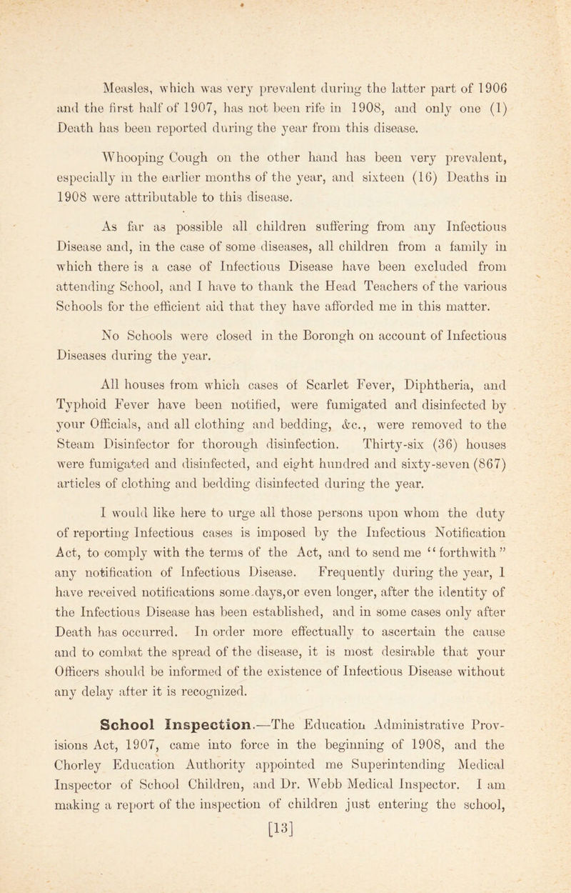 and the first half of 1907, has not been rife in 1908, and only one (1) Death has been reported during the year from this disease. Whooping Cough on the other hand has been very prevalent, especially in the earlier months of the year, and sixteen (16) Deaths in 1908 were attributable to this disease. As far as possible all children suffering from any Infectious Disease and, in the case of some diseases, all children from a family in which there is a case of Infectious Disease have been excluded from attending School, and I have to thank the Head Teachers of the various Schools for the efficient aid that they have afforded me in this matter. No Schools were closed in the Borongh on account of Infectious Diseases during the year. All houses from which cases of Scarlet Fever, Diphtheria, and Typhoid Fever have been notified, were fumigated and disinfected by your Officials, and all clothing and bedding, &c., were removed to the Steam Disinfector for thorough disinfection. Thirty-six (36) houses were fumigated and disinfected, and eight hundred and sixty-seven (867) articles of clothing and bedding disinfected during the year. I would like here to urge all those persons upon whom the duty of reporting Infectious cases is imposed by the Infectious Notification Act, to comply with the terms of the Act, and to send me “forthwith” any notification of Infectious Disease. Frequently during the year, 1 have received notifications some Mays, or even longer, after the identity of the Infectious Disease has been established, and in some cases only after Death has occurred. In order more effectually to ascertain the cause and to combat the spread of the disease, it is most desirable that your Officers should be informed of the existence of Infectious Disease without any delay after it is recognized. School Inspection.—The Education Administrative Prov- isions Act, 1907, came into force in the beginning of 1908, and the Chorley Education Authority appointed me Superintending Medical Inspector of School Children, and Dr. Webb Medical Inspector. I am making a report of the inspection of children just entering the school, [13]