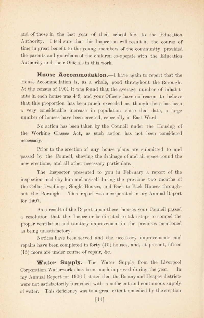 Authority. I feel sure that this Inspection will result in the course of time in great benefit to the young members of the community provided the parents and guardians of the children co-operate with the Education Authority and their Officials in this work. House Accommodation.—I have again to report that the House Accommodation is, as a whole, good throughout the Borough. At the census of 1901 it was found that the average number of inhabit- ants in each house was 4'8, and your Officers have no reason to believe that this proportion has been much exceeded as, though there has been a very considerable increase in population since that date, a large number of houses have been erected, especially in East Ward. No action has been taken by the Council under the Housing of the Working Classes Act, as such action has not been considered necessary. Prior to the erection of any house plans are submitted to and passed by the Council, shewing the drainage of and air-space round the new erections, and all other necessary particulars. \ The Inspector presented to you in February a report of the inspection made by him and myself during the previous two months of the Cellar Dwellings, Single Houses, and Back-to-Back Houses through- out the Borough. This report was incorporated in my Annual Report for 1907. As a result of the Report upon these houses jour Council passed a resolution that the Inspector be directed to take steps to compel the proper ventilation and sanitary improvement in the premises mentioned as being unsatisfactory. Notices have been served and the necessary improvements and repairs have been completed in forty (40) houses, and, at present, fifteen (15) more are under course of repair, &c. Water Supply.—The Water Supply from the Liverpool Corporation Waterworks has been much improved during the year. In my Annual Report for 1906 I stated that the Botany and Heapey districts were not satisfactorily furnished with a sufficient and continuous supply of water. This deficiency was to a great extent remedied by the erection [14]