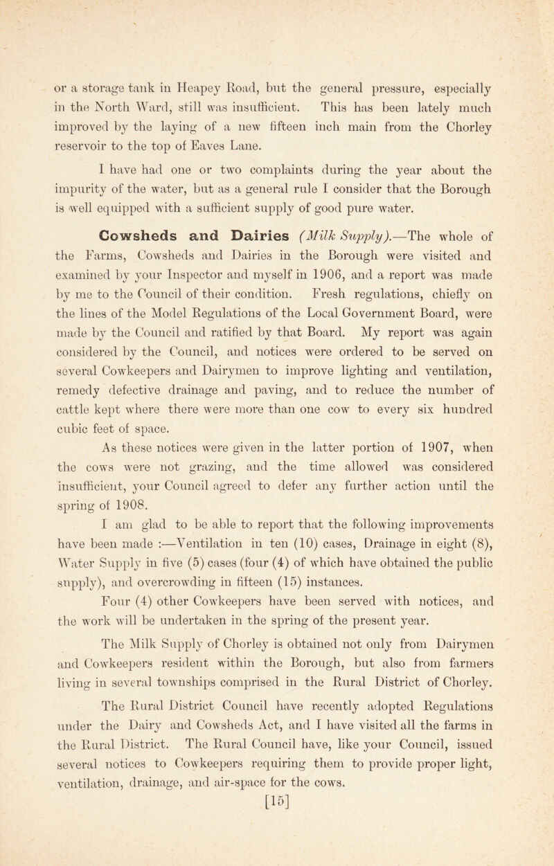 or a storage tank in Heapey Road, but the general pressure, especially in the North Ward, still was insufficient. This has been lately much improved by the laying of a new fifteen inch main from the Chorley reservoir to the top of Eaves Lane. I have had one or two complaints during the year about the impurity of the water, but as a general rule I consider that the Borough is well equipped with a sufficient supply of good pure water. Cowsheds and Dairies (Milk Supply).—The whole of the Farms, Cowsheds and Dairies in the Borough were visited and examined by your Inspector and myself in 1906, and a report was made by me to the Council of their condition. Fresh regulations, chiefly on the lines of the Model Regulations of the Local Government Board, were made by the Council and ratified by that Board. My report was again considered by the Council, and notices were ordered to be served on several Cowkeepers and Dairymen to improve lighting and ventilation, remedy defective drainage and paving, and to reduce the number of cattle kept where there were more than one cow to every six hundred cubic feet of space. As these notices were given in the latter portion of 1907, when the cows were not grazing, and the time allowed was considered insufficient, your Council agreed to defer any further action until the spring of 1908. I am glad to be able to report that the following improvements have been made :—Ventilation in ten (10) cases, Drainage in eight (8), Water Supply in five (5) cases (four (4) of which have obtained the public supply), and overcrowding in fifteen (15) instances. Four (4) other Cowkeepers have been served with notices, and the work will be undertaken in the spring of the present year. The Milk Supply of Chorley is obtained not only from Dairymen and Cowkeepers resident within the Borough, but also from farmers living in several townships comprised in the Rural District of Chorley. The Rural District Council have recently adopted Regulations under the Dairy and Cowsheds Act, and I have visited all the farms in the Rural District. The Rural Council have, like your Council, issued several notices to Cowkeepers requiring them to provide proper light, ventilation, drainage, and air-space for the cows. [15]