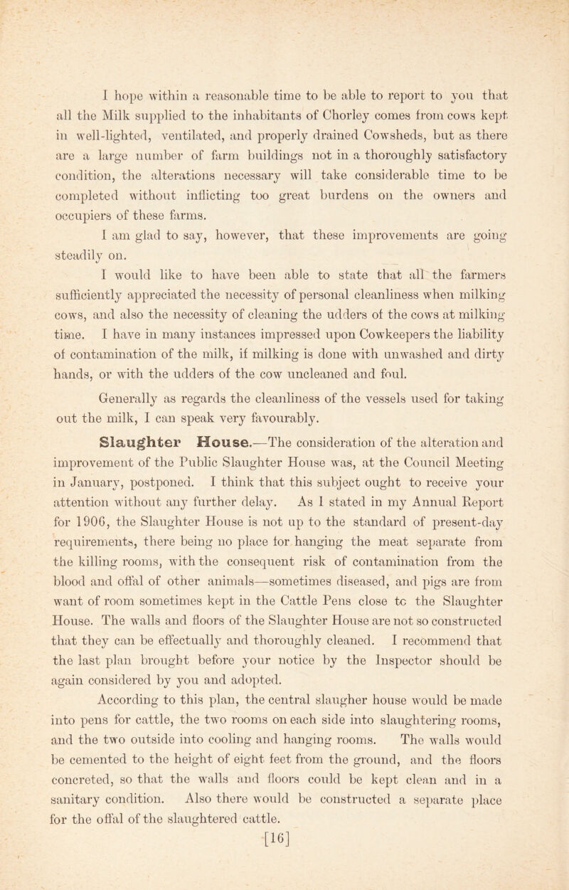 I hope within a reasonable time to be able to report to yon that all the Milk supplied to the inhabitants of Chorley comes from cows kept in well-lighted, ventilated, and properly drained Cowsheds, but as there are a large number of farm buildings not in a thoroughly satisfactory condition, the alterations necessary will take considerable time to be completed without inflicting too great burdens on the owners and occupiers of these farms. I am glad to say, however, that these improvements are going steadily on. I would like to have been able to state that all the farmers sufficiently appreciated the necessity of personal cleanliness when milking cows, and also the necessity of cleaning the udders of the cows at milking- time. I have in many instances impressed upon Cowkeepers the liability of contamination of the milk, if milking is done with unwashed and dirty hands, or with the udders of the cow uncleaned and foul. Generally as regards the cleanliness of the vessels used for taking out the milk, I can speak very favourably. Slaughter House.-—The consideration of the alteration and improvement of the Public Slaughter House was, at the Council Meeting in January, postponed. I think that this subject ought to receive your attention without any further delay. As I stated in my Annual Report for 1906, the Slaughter House is not up to the standard of present-day requirements, there being no place for hanging the meat separate from the killing rooms, with the consequent risk of contamination from the blood and offal of other animals—sometimes diseased, and pigs are from want of room sometimes kept in the Cattle Pens close to the Slaughter House. The walls and floors of the Slaughter House are not so constructed that they can be effectually and thoroughly cleaned. I recommend that the last plan brought before your notice by the Inspector should be again considered by you and adopted. According to this plan, the central slaugher house would be made into pens for cattle, the two rooms on each side into slaughtering rooms, and the two outside into cooling and hanging rooms. The walls would be cemented to the height of eight feet from the ground, and the floors concreted, so that the walls and floors could be kept clean and in a sanitary condition. Also there would be constructed a separate place for the offal of the slaughtered cattle. [16]